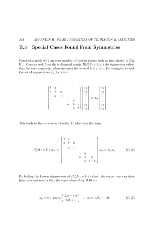 262

APPENDIX B. SOME PROPERTIES OF TRIDIAGONAL MATRICES

B.5 Special Cases Found From Symmetries

Consider a mesh with an even number of interior points such as that shown in Fig.
B.1. One can seek from the tridiagonal matrix B (2M : a b a ) the eigenvector subset
that has even symmetry when spanning the interval 0 x . For example, we seek
the set of eigenvectors ~ m for which
x
2
b
6a
6
6
6
6
6
6
6
4

a
b a
a ...

32x 3
1
7 6 x2 7
76 7
76 . 7
76 . 7
76 . 7
76 . 7
76 . 7
6 . 7
54 5
a 7 6 x2 7

... a
a b
a b

x

=

2 3
x1
6x 7
6 27
6 . 7
6 . 7
6 . 7
m6 . 7
6 . 7
6 . 7
6 7
4 x2 5

x

1

1

This leads to the subsystem of order M which has the form
2
6
6
6
6
6
6
6
6
6
6
4

3

b a
7
7
a b a
7
7
...
7~
a
~ a)~ m =
7 xm =
B (M : a b x
7
... a
7
7
a b a 7
5
a b+a

x
m~ m

(B.16)

By folding the known eigenvectors of B (2M : a b a) about the center, one can show
from previous results that the eigenvalues of eq. B.16 are
(2m ; 1)
m = b + 2a cos
2M + 1

!

m=1 2

M

(B.17)

 
