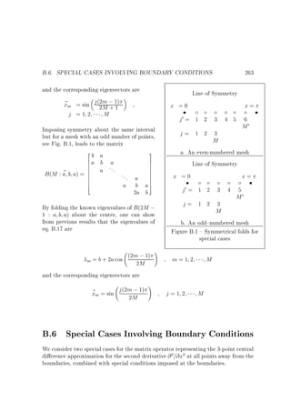 B.6. SPECIAL CASES INVOLVING BOUNDARY CONDITIONS

263

and the corresponding eigenvectors are
~ m = sin j (2m ; 1)
x
2M + 1
j =1 2
M

x=

Line of Symmetry

x =0

Imposing symmetry about the same interval
but for a mesh with an odd number of points,
see Fig. B.1, leads to the matrix
2
3
b a
6a b a
7
6
7
6
7
...
6
7
a
a
B (M : ~ b a) = 6
... a 7
6
7
6
7
6
4
5
a b a7
2a b
By folding the known eigenvalues of B (2M ;
1 : a b a) about the center, one can show
from previous results that the eigenvalues of
eq. B.17 are
(2m ; 1)
m = b + 2a cos
2M
and the corresponding eigenvectors are

~ m = sin j (2m ; 1)
x
2M

!

!

j0 = 1 2 3 4 5 6
M0
j= 1 2 3
M
a. An even-numbered mesh
Line of Symmetry
x =0
x=
j0 = 1 2 3 4 5
M0
j= 1 2 3
M
b. An odd{numbered mesh
Figure B.1 { Symmetrical folds for
special cases
m=1 2

j=1 2

M

M

B.6 Special Cases Involving Boundary Conditions
We consider two special cases for the matrix operator representing the 3-point central
di erence approximation for the second derivative @ =@x at all points away from the
boundaries, combined with special conditions imposed at the boundaries.
2

2

 