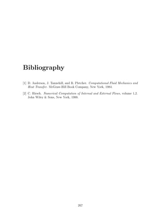 Bibliography
1] D. Anderson, J. Tannehill, and R. Pletcher. Computational Fluid Mechanics and
Heat Transfer. McGraw-Hill Book Company, New York, 1984.
2] C. Hirsch. Numerical Computation of Internal and External Flows, volume 1,2.
John Wiley  Sons, New York, 1988.

267

 