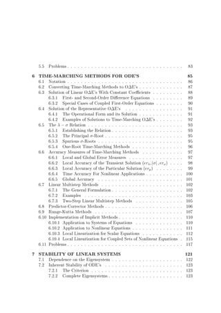5.5 Problems . . . . . . . . . . . . . . . . . . . . . . . . . . . . . . . . . .

6 TIME-MARCHING METHODS FOR ODE'S

6.1 Notation . . . . . . . . . . . . . . . . . . . . . . . . . . . . . . . . .
6.2 Converting Time-Marching Methods to O E's . . . . . . . . . . . .
6.3 Solution of Linear O E's With Constant Coe cients . . . . . . . .
6.3.1 First- and Second-Order Di erence Equations . . . . . . . .
6.3.2 Special Cases of Coupled First-Order Equations . . . . . . .
6.4 Solution of the Representative O E's . . . . . . . . . . . . . . . .
6.4.1 The Operational Form and its Solution . . . . . . . . . . . .
6.4.2 Examples of Solutions to Time-Marching O E's . . . . . . .
6.5 The ; Relation . . . . . . . . . . . . . . . . . . . . . . . . . . .
6.5.1 Establishing the Relation . . . . . . . . . . . . . . . . . . . .
6.5.2 The Principal -Root . . . . . . . . . . . . . . . . . . . . . .
6.5.3 Spurious -Roots . . . . . . . . . . . . . . . . . . . . . . . .
6.5.4 One-Root Time-Marching Methods . . . . . . . . . . . . . .
6.6 Accuracy Measures of Time-Marching Methods . . . . . . . . . . .
6.6.1 Local and Global Error Measures . . . . . . . . . . . . . . .
6.6.2 Local Accuracy of the Transient Solution (er j j er! ) . . .
6.6.3 Local Accuracy of the Particular Solution (er ) . . . . . . .
6.6.4 Time Accuracy For Nonlinear Applications . . . . . . . . . .
6.6.5 Global Accuracy . . . . . . . . . . . . . . . . . . . . . . . .
6.7 Linear Multistep Methods . . . . . . . . . . . . . . . . . . . . . . .
6.7.1 The General Formulation . . . . . . . . . . . . . . . . . . . .
6.7.2 Examples . . . . . . . . . . . . . . . . . . . . . . . . . . . .
6.7.3 Two-Step Linear Multistep Methods . . . . . . . . . . . . .
6.8 Predictor-Corrector Methods . . . . . . . . . . . . . . . . . . . . . .
6.9 Runge-Kutta Methods . . . . . . . . . . . . . . . . . . . . . . . . .
6.10 Implementation of Implicit Methods . . . . . . . . . . . . . . . . . .
6.10.1 Application to Systems of Equations . . . . . . . . . . . . .
6.10.2 Application to Nonlinear Equations . . . . . . . . . . . . . .
6.10.3 Local Linearization for Scalar Equations . . . . . . . . . . .
6.10.4 Local Linearization for Coupled Sets of Nonlinear Equations
6.11 Problems . . . . . . . . . . . . . . . . . . . . . . . . . . . . . . . . .

7 STABILITY OF LINEAR SYSTEMS
7.1 Dependence on the Eigensystem
7.2 Inherent Stability of ODE's . .
7.2.1 The Criterion . . . . . .
7.2.2 Complete Eigensystems .

.
.
.
.

.
.
.
.

.
.
.
.

.
.
.
.

.
.
.
.

.
.
.
.

.
.
.
.

.
.
.
.

.
.
.
.

.
.
.
.

.
.
.
.

.
.
.
.

.
.
.
.

.
.
.
.

.
.
.
.

.
.
.
.

.
.
.
.

.
.
.
.

.
.
.
.

.
.
.
.

.
.
.
.
.
.
.
.
.
.
.
.
.
.
.
.
.
.
.
.
.
.
.
.
.
.
.
.
.
.
.
.
.
.
.

83

85

86
87
88
89
90
91
91
92
93
93
95
95
96
97
97
98
99
100
101
102
102
103
105
106
107
110
110
111
112
115
117

121

122
123
123
123

 