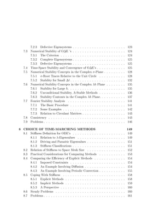 7.3

7.4
7.5
7.6

7.7

7.8
7.9

7.2.3 Defective Eigensystems . . . . . . . . . . . . . .
Numerical Stability of O E 's . . . . . . . . . . . . . .
7.3.1 The Criterion . . . . . . . . . . . . . . . . . . .
7.3.2 Complete Eigensystems . . . . . . . . . . . . . .
7.3.3 Defective Eigensystems . . . . . . . . . . . . . .
Time-Space Stability and Convergence of O E's . . . .
Numerical Stability Concepts in the Complex -Plane .
7.5.1 -Root Traces Relative to the Unit Circle . . .
7.5.2 Stability for Small t . . . . . . . . . . . . . . .
Numerical Stability Concepts in the Complex h Plane
7.6.1 Stability for Large h. . . . . . . . . . . . . . . .
7.6.2 Unconditional Stability, A-Stable Methods . . .
7.6.3 Stability Contours in the Complex h Plane. . .
Fourier Stability Analysis . . . . . . . . . . . . . . . .
7.7.1 The Basic Procedure . . . . . . . . . . . . . . .
7.7.2 Some Examples . . . . . . . . . . . . . . . . . .
7.7.3 Relation to Circulant Matrices . . . . . . . . . .
Consistency . . . . . . . . . . . . . . . . . . . . . . . .
Problems . . . . . . . . . . . . . . . . . . . . . . . . . .

8 CHOICE OF TIME-MARCHING METHODS

8.1 Sti ness De nition for ODE's . . . . . . . . . . . .
8.1.1 Relation to -Eigenvalues . . . . . . . . . .
8.1.2 Driving and Parasitic Eigenvalues . . . . . .
8.1.3 Sti ness Classi cations . . . . . . . . . . . .
8.2 Relation of Sti ness to Space Mesh Size . . . . . .
8.3 Practical Considerations for Comparing Methods .
8.4 Comparing the E ciency of Explicit Methods . . .
8.4.1 Imposed Constraints . . . . . . . . . . . . .
8.4.2 An Example Involving Di usion . . . . . . .
8.4.3 An Example Involving Periodic Convection .
8.5 Coping With Sti ness . . . . . . . . . . . . . . . .
8.5.1 Explicit Methods . . . . . . . . . . . . . . .
8.5.2 Implicit Methods . . . . . . . . . . . . . . .
8.5.3 A Perspective . . . . . . . . . . . . . . . . .
8.6 Steady Problems . . . . . . . . . . . . . . . . . . .
8.7 Problems . . . . . . . . . . . . . . . . . . . . . . . .

.
.
.
.
.
.
.
.
.
.
.
.
.
.
.
.

.
.
.
.
.
.
.
.
.
.
.
.
.
.
.
.

.
.
.
.
.
.
.
.
.
.
.
.
.
.
.
.
.
.
.
.
.
.
.
.
.
.
.
.
.
.
.
.
.
.
.

.
.
.
.
.
.
.
.
.
.
.
.
.
.
.
.
.
.
.
.
.
.
.
.
.
.
.
.
.
.
.
.
.
.
.

.
.
.
.
.
.
.
.
.
.
.
.
.
.
.
.
.
.
.
.
.
.
.
.
.
.
.
.
.
.
.
.
.
.
.

.
.
.
.
.
.
.
.
.
.
.
.
.
.
.
.
.
.
.
.
.
.
.
.
.
.
.
.
.
.
.
.
.
.
.

.
.
.
.
.
.
.
.
.
.
.
.
.
.
.
.
.
.
.
.
.
.
.
.
.
.
.
.
.
.
.
.
.
.
.

.
.
.
.
.
.
.
.
.
.
.
.
.
.
.
.
.
.
.
.
.
.
.
.
.
.
.
.
.
.
.
.
.
.
.

.
.
.
.
.
.
.
.
.
.
.
.
.
.
.
.
.
.
.
.
.
.
.
.
.
.
.
.
.
.
.
.
.
.
.

.
.
.
.
.
.
.
.
.
.
.
.
.
.
.
.
.
.
.
.
.
.
.
.
.
.
.
.
.
.
.
.
.
.
.

123
124
124
125
125
125
128
128
132
135
135
136
137
141
141
142
143
143
146

149

149
149
151
151
152
153
154
154
154
155
158
158
159
160
160
161

 