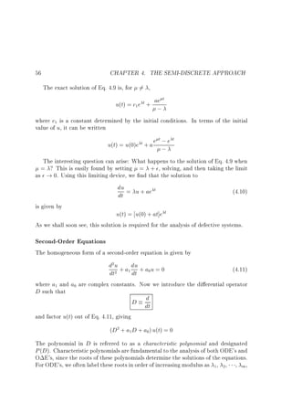 CHAPTER 4. THE SEMI-DISCRETE APPROACH

56

The exact solution of Eq. 4.9 is, for 6= ,

u(t) = c e
1

t+

ae t

;

where c is a constant determined by the initial conditions. In terms of the initial
value of u, it can be written
1

t; t
u(t) = u(0)e t + a e ; e

The interesting question can arise: What happens to the solution of Eq. 4.9 when
= ? This is easily found by setting = + , solving, and then taking the limit
as ! 0. Using this limiting device, we nd that the solution to

du = u + ae t
dt

(4.10)

is given by

u(t) = u(0) + at]e t
As we shall soon see, this solution is required for the analysis of defective systems.

Second-Order Equations
The homogeneous form of a second-order equation is given by

d u + a du + a u = 0
(4.11)
dt
dt
where a and a are complex constants. Now we introduce the di erential operator
D such that
d
D dt
2

1

2

1

0

0

and factor u(t) out of Eq. 4.11, giving

(D + a D + a ) u(t) = 0
2

1

0

The polynomial in D is referred to as a characteristic polynomial and designated
P (D). Characteristic polynomials are fundamental to the analysis of both ODE's and
O E's, since the roots of these polynomials determine the solutions of the equations.
For ODE's, we often label these roots in order of increasing modulus as , , , m ,
1

2

 