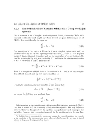 4.2. EXACT SOLUTIONS OF LINEAR ODE'S

59

4.2.4 General Solution of Coupled ODE's with Complete Eigensystems
Let us consider a set of coupled, nonhomogeneous, linear, rst-order ODE's with
constant coe cients which might have been derived by space di erencing a set of
PDE's. Represent them by the equation

d~ = A~ ; ~ (t)
u
u f
(4.20)
dt
Our assumption is that the M M matrix A has a complete eigensystem and can
be transformed by the left and right eigenvector matrices, X ; and X , to a diagonal
matrix having diagonal elements which are the eigenvalues of A, see Section 4.2.1.
Now let us multiply Eq. 4.20 from the left by X ; and insert the identity combination
XX ; = I between A and ~ . There results
u
~
X ; du = X ; AX X ; ~ ; X ; ~ (t)
u
f
(4.21)
dt
Since A is independent of both ~ and t, the elements in X ; and X are also indepenu
dent of both ~ and t, and Eq. 4.21 can be modi ed to
u
1

1

1

1

1

1

1

1

1

d X ; ~ = X ; ~ ; X ; ~ (t)
u
f
dt u
~
Finally, by introducing the new variables w and ~ such that
g
1

~
w = X; ~
u
1

1

1

~ (t) = X ; ~ (t)
g
f
1

(4.22)

we reduce Eq. 4.20 to a new algebraic form

~
dw = w ; ~ (t)
~ g
(4.23)
dt
It is important at this point to review the results of the previous paragraph. Notice
that Eqs. 4.20 and 4.23 are expressing exactly the same equality. The only di erence
between them was brought about by algebraic manipulations which regrouped the
variables. However, this regrouping is crucial for the solution process because Eqs.
In the following, we exclude defective systems, not because they cannot be analyzed (the example
at the conclusion of the previous section proves otherwise), but because they are only of limited
interest in the general development of our theory.
1

 