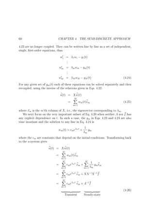 60

CHAPTER 4. THE SEMI-DISCRETE APPROACH

4.23 are no longer coupled. They can be written line by line as a set of independent,
single, rst-order equations, thus

w0 =
...
0
wm =
...
0
wM =

1

1

w ; g (t)
1

1

m wm ; gm (t)
M wM

; gM (t)

(4.24)

For any given set of gm (t) each of these equations can be solved separately and then
recoupled, using the inverse of the relations given in Eqs. 4.22:
~ (t) = X w(t)
~
u
M
X

=

m=1

wm(t)~ m
x

(4.25)

where ~ m is the m'th column of X , i.e., the eigenvector corresponding to m .
x
We next focus on the very important subset of Eq. 4.20 when neither A nor ~ has
f
any explicit dependence on t. In such a case, the gm in Eqs. 4.23 and 4.24 are also
time invariant and the solution to any line in Eq. 4.24 is
w (t) = c e m t + 1 g
m

m

m

m

where the cm are constants that depend on the initial conditions. Transforming back
to the u-system gives
~ (t) = X w(t)
~
u
=
=
=
=

M
X

m=1
M
X
m=1
M
X
m=1
M
X
m=1

|

wm(t)~ m
x
cm e m t ~ m +
x

M
X 1 ~
gm xm

m=1 m

cm e m t ~ m + X
x

;1 X ;1~
f

cm e m t ~ m + A; ~
x
f
1

{z

Transient

} |

{z

}

Steady-state

(4.26)

 