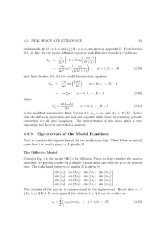 4.3. REAL SPACE AND EIGENSPACE

63

tridiagonals, B (M : a b c) and Bp(M : a b c), are given in Appendix B. From Section
B.1, we nd for the model di usion equation with Dirichlet boundary conditions
;2 + 2 cos Mm+ 1
m =
x
!
m
;4 sin
m=1 2
M
(4.29)
=
2(M + 1)
x
and, from Section B.4, for the model biconvection equation
;ia sin 2m
m=0 1
M ;1
m =
x
M
2

2

2

where

= ;i m a

M ;1

m=0 1

(4.30)

= sin m x
m=0 1
M ;1
(4.31)
x
is the modi ed wavenumber from Section 3.5, m = m, and x = 2 =M . Notice
that the di usion eigenvalues are real and negative while those representing periodic
convection are all pure imaginary. The interpretation of this result plays a very
important role later in our stability analysis.
m

4.3.3 Eigenvectors of the Model Equations

Next we consider the eigenvectors of the two model equations. These follow as special
cases from the results given in Appendix B.

The Di usion Model
Consider Eq. 4.4, the model ODE's for di usion. First, to help visualize the matrix
structure, we present results for a simple 4-point mesh and then we give the general
case. The right-hand eigenvector matrix X is given by
2 sin (x ) sin (2x ) sin (3x ) sin (4x ) 3
6 sin (x ) sin (2x ) sin (3x ) sin (4x ) 7
6
6 sin (x ) sin (2x ) sin (3x ) sin (4x ) 7
7
4
5
sin (x ) sin (2x ) sin (3x ) sin (4x )
The columns of the matrix are proportional to the eigenvectors. Recall that xj =
j x = j =(M + 1), so in general the relation ~ = X w can be written as
u
~
1

1

1

2

2

2

3

3

3

3

4

uj =

1

2

4

4

4

M
X

m=1

wm sin mxj

j=1 2

M

(4.32)

 