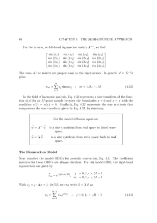 CHAPTER 4. THE SEMI-DISCRETE APPROACH

64

For the inverse, or left-hand eigenvector matrix X ; , we nd
1

2 sin (x )
6 sin (2x )
6
6 sin (3x )
4
sin (4x )

sin (x )
sin (2x )
sin (3x )
sin (4x )

1

2

1

2

1

2

1

2

sin (x )
sin (2x )
sin (3x )
sin (4x )
3

3
3
3

sin (x ) 3
sin (2x ) 7
7
5
sin (3x ) 7
sin (4x )
4

4
4
4

The rows of the matrix are proportional to the eigenvectors. In general w = X ; ~
~
u
gives
1

wm =

M
X
j =1

uj sin mxj

m=1 2

M

(4.33)

In the eld of harmonic analysis, Eq. 4.33 represents a sine transform of the function u(x) for an M -point sample between the boundaries x = 0 and x = with the
condition u(0) = u( ) = 0. Similarly, Eq. 4.32 represents the sine synthesis that
companions the sine transform given by Eq. 4.33. In summary,
For the model di usion equation:

~
w = X ; ~ is a sine transform from real space to (sine) wave
u
space.
~ = Xw
~
u
is a sine synthesis from wave space back to real
space.
1

The Biconvection Model
Next consider the model ODE's for periodic convection, Eq. 4.5. The coe cient
matrices for these ODE's are always circulant. For our model ODE, the right-hand
eigenvectors are given by

~ m = ei j
x
With xj = j

(2

m=M )

j =0 1
m =0 1

M ;1
M ;1

x = j 2 =M , we can write ~ = X w as
u
~
uj =

M ;1
X
m=0

wmeimxj

j=0 1

M ;1

(4.34)

 