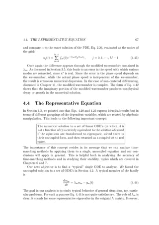 4.4. THE REPRESENTATIVE EQUATION

67

and compare it to the exact solution of the PDE, Eq. 2.26, evaluated at the nodes of
the grid:
M;
X
uj (t) = fm (0)e;i mat ei m xj
j=0 1
M ;1
(4.43)
1

m=0

Once again the di erence appears through the modi ed wavenumber contained in
. As discussed in Section 3.5, this leads to an error in the speed with which various
m
modes are convected, since is real. Since the error in the phase speed depends on
the wavenumber, while the actual phase speed is independent of the wavenumber,
the result is erroneous numerical dispersion. In the case of non-centered di erencing,
discussed in Chapter 11, the modi ed wavenumber is complex. The form of Eq. 4.42
shows that the imaginary portion of the modi ed wavenumber produces nonphysical
decay or growth in the numerical solution.

4.4 The Representative Equation
In Section 4.3, we pointed out that Eqs. 4.20 and 4.23 express identical results but in
terms of di erent groupings of the dependent variables, which are related by algebraic
manipulation. This leads to the following important concept:
The numerical solution to a set of linear ODE's (in which A is
not a function of t) is entirely equivalent to the solution obtained
if the equations are transformed to eigenspace, solved there in
their uncoupled form, and then returned as a coupled set to real
space.
The importance of this concept resides in its message that we can analyze timemarching methods by applying them to a single, uncoupled equation and our conclusions will apply in general. This is helpful both in analyzing the accuracy of
time-marching methods and in studying their stability, topics which are covered in
Chapters 6 and 7.
Our next objective is to nd a typical single ODE to analyze. We found the
uncoupled solution to a set of ODE's in Section 4.2. A typical member of the family
is
dwm = w ; g (t)
(4.44)
m m
m
dt
The goal in our analysis is to study typical behavior of general situations, not particular problems. For such a purpose Eq. 4.44 is not quite satisfactory. The role of m is
clear it stands for some representative eigenvalue in the original A matrix. However,

 