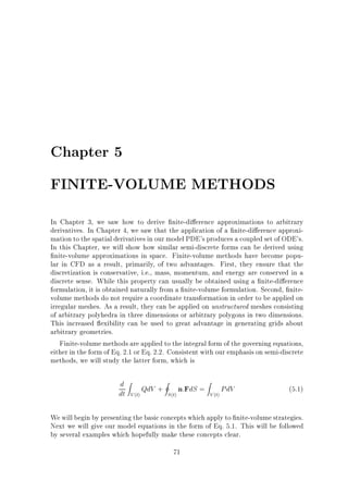 Chapter 5
FINITE-VOLUME METHODS
In Chapter 3, we saw how to derive nite-di erence approximations to arbitrary
derivatives. In Chapter 4, we saw that the application of a nite-di erence approximation to the spatial derivatives in our model PDE's produces a coupled set of ODE's.
In this Chapter, we will show how similar semi-discrete forms can be derived using
nite-volume approximations in space. Finite-volume methods have become popular in CFD as a result, primarily, of two advantages. First, they ensure that the
discretization is conservative, i.e., mass, momentum, and energy are conserved in a
discrete sense. While this property can usually be obtained using a nite-di erence
formulation, it is obtained naturally from a nite-volume formulation. Second, nitevolume methods do not require a coordinate transformation in order to be applied on
irregular meshes. As a result, they can be applied on unstructured meshes consisting
of arbitrary polyhedra in three dimensions or arbitrary polygons in two dimensions.
This increased exibility can be used to great advantage in generating grids about
arbitrary geometries.
Finite-volume methods are applied to the integral form of the governing equations,
either in the form of Eq. 2.1 or Eq. 2.2. Consistent with our emphasis on semi-discrete
methods, we will study the latter form, which is

d Z QdV + I n:FdS = Z PdV
dt V (t)
S (t)
V (t)

(5.1)

We will begin by presenting the basic concepts which apply to nite-volume strategies.
Next we will give our model equations in the form of Eq. 5.1. This will be followed
by several examples which hopefully make these concepts clear.
71

 