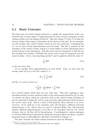 72

5.1 Basic Concepts

CHAPTER 5. FINITE-VOLUME METHODS

The basic idea of a nite-volume method is to satisfy the integral form of the conservation law to some degree of approximation for each of many contiguous control
volumes which cover the domain of interest. Thus the volume V in Eq. 5.1 is that of a
control volume whose shape is dependent on the nature of the grid. In our examples,
we will consider only control volumes which do not vary with time. Examining Eq.
5.1, we see that several approximations must be made. The ux is required at the
boundary of the control volume, which is a closed surface in three dimensions and a
closed contour in two dimensions. This ux must then be integrated to nd the net
ux through the boundary. Similarly, the source term P must be integrated over the
control volume. Next a time-marching method1 can be applied to nd the value of
Z

V

QdV

(5.2)

at the next time step.
Let us consider these approximations in more detail. First, we note that the
average value of Q in a cell with volume V is
1 Z QdV
V

(5.3)

I
Z
d
V dt Q + S n:FdS = V PdV

(5.4)

Q

V

and Eq. 5.1 can be written as

for a control volume which does not vary with time. Thus after applying a timemarching method, we have updated values of the cell-averaged quantities Q. In order
to evaluate the uxes, which are a function of Q, at the control-volume boundary, Q
can be represented within the cell by some piecewise approximation which produces
the correct value of Q. This is a form of interpolation often referred to as reconstruction. As we shall see in our examples, each cell will have a di erent piecewise
approximation to Q. When these are used to calculate F(Q), they will generally
produce di erent approximations to the ux at the boundary between two control
volumes, that is, the ux will be discontinuous. A nondissipative scheme analogous
to centered di erencing is obtained by taking the average of these two uxes. Another
approach known as ux-di erence splitting is described in Chapter 11.
The basic elements of a nite-volume method are thus the following:
1

Time-marching methods will be discussed in the next chapter.

 