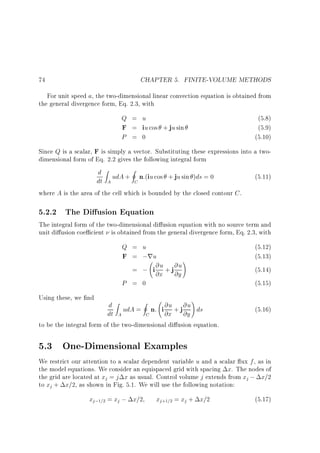 CHAPTER 5. FINITE-VOLUME METHODS

74

For unit speed a, the two-dimensional linear convection equation is obtained from
the general divergence form, Eq. 2.3, with

Q = u
F = iu cos + ju sin
P = 0

(5.8)
(5.9)
(5.10)

Since Q is a scalar, F is simply a vector. Substituting these expressions into a twodimensional form of Eq. 2.2 gives the following integral form

d Z udA + I n:(iu cos + ju sin )ds = 0
dt A
C

(5.11)

where A is the area of the cell which is bounded by the closed contour C .

5.2.2 The Di usion Equation

The integral form of the two-dimensional di usion equation with no source term and
unit di usion coe cient is obtained from the general divergence form, Eq. 2.3, with

Q = u
F = ;ru
!
@u + j @u
= ; i @x @y
P = 0
Using these, we nd

(5.12)
(5.13)
(5.14)
(5.15)
!

d Z udA = I n: i @u + j @u ds
dt A
@x @y
C

(5.16)

to be the integral form of the two-dimensional di usion equation.

5.3 One-Dimensional Examples
We restrict our attention to a scalar dependent variable u and a scalar ux f , as in
the model equations. We consider an equispaced grid with spacing x. The nodes of
the grid are located at xj = j x as usual. Control volume j extends from xj ; x=2
to xj + x=2, as shown in Fig. 5.1. We will use the following notation:

xj;1=2 = xj ; x=2

xj+1=2 = xj + x=2

(5.17)

 
