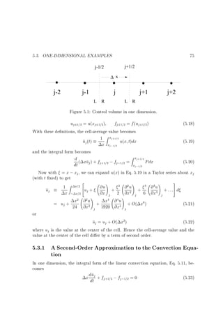 5.3. ONE-DIMENSIONAL EXAMPLES

75
j+1/2

j-1/2
∆ x

j-2

j-1

j
L

R

j+1
L

j+2

R

Figure 5.1: Control volume in one dimension.

uj 1=2 = u(xj 1=2)

fj 1=2 = f (uj 1=2)

With these de nitions, the cell-average value becomes
1 Z xj+1=2 u(x t)dx
u (t)
j

and the integral form becomes

x

xj;1=2

(5.18)
(5.19)

Zx
d ( xu ) + f
; fj;1=2 = x j+1=2 Pdx
(5.20)
j
j +1=2
dt
j ;1=2
Now with = x ; xj , we can expand u(x) in Eq. 5.19 in a Taylor series about xj
(with t xed) to get
2
3
!
!
!
1 Z x=2 4u + @u + 2 @ 2 u + 3 @ 3 u + : : :5 d
uj
x ; x=2 j
@x j 2 @x2 j 6 @x3 j
!
!
x2 @ 2 u + x4 @ 4 u + O( x6 )
= uj + 24 @x2
(5.21)
4
j 1920 @x j

or

uj = uj + O( x2)

(5.22)
where uj is the value at the center of the cell. Hence the cell-average value and the
value at the center of the cell di er by a term of second order.

5.3.1 A Second-Order Approximation to the Convection Equation
In one dimension, the integral form of the linear convection equation, Eq. 5.11, becomes
u
(5.23)
x ddtj + fj+1=2 ; fj;1=2 = 0

 