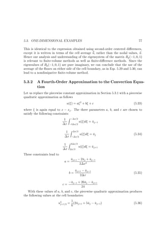 5.3. ONE-DIMENSIONAL EXAMPLES

77

This is identical to the expression obtained using second-order centered di erences,
except it is written in terms of the cell average ~ , rather than the nodal values, ~ .
u
u
Hence our analysis and understanding of the eigensystem of the matrix Bp(;1 0 1)
is relevant to nite-volume methods as well as nite-di erence methods. Since the
eigenvalues of Bp(;1 0 1) are pure imaginary, we can conclude that the use of the
average of the uxes on either side of the cell boundary, as in Eqs. 5.29 and 5.30, can
lead to a nondissipative nite-volume method.

5.3.2 A Fourth-Order Approximation to the Convection Equation
Let us replace the piecewise constant approximation in Section 5.3.1 with a piecewise
quadratic approximation as follows
u( ) = a 2 + b + c
(5.33)
where is again equal to x ; xj . The three parameters a, b, and c are chosen to
satisfy the following constraints:
1 Z ; x=2 u( )d = u
j ;1

x ;3 x=2
1

x

1
These constraints lead to

x

Z x=2

; x=2

Z 3 x=2

x=2

u( )d = uj

(5.34)

u( )d = uj+1

j
a = uj+1 ;22ux2+ uj;1

u
b = uj+12 ;x j;1

(5.35)

c = ;uj;1 + 26uj ; uj+1
24
With these values of a, b, and c, the piecewise quadratic approximation produces

the following values at the cell boundaries:
uL+1=2 = 1 (2uj+1 + 5uj ; uj;1)
j
6

(5.36)

 
