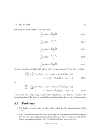 5.5. PROBLEMS

83

Similarly, we have for the other ve edges:
Z

u(z)dz = up + ub
2
2

Z

(5.63)

u(z)dz = up + uc
2
3

Z

(5.64)

u(z)dz = up + ud
2
4

(5.65)

Z

u(z)dz = up + ue
2
5

(5.66)

u(z)dz = up + uf
2
0

(5.67)

p
u `
A ddtp + 2 (2 cos )(ua ; ud) + (cos + 3 sin )(ub ; ue)
p
+(; cos + 3 sin )(uc ; uf )] = 0

(5.68)

dup + 1 (2 cos )(u ; u ) + (cos + p3 sin )(u ; u )
a
d
b
e
dt 3
p
+(; cos + 3 sin )(uc ; uf )] = 0

(5.69)

Z

Substituting these into Eq. 5.60, along with the expressions in Table 5.2, we obtain

or

The reader can verify, using Taylor series expansions, that this is a second-order
approximation to the integral form of the two-dimensional linear convection equation.

5.5 Problems
1. Use Taylor series to verify that Eq. 5.42 is a fourth-order approximation to Eq.
5.23.
2. Find the semi-discrete ODE form governing the cell-average data resulting from
the use of a linear approximation in developing a nite-volume method for the
linear convection equation. Use the following linear approximation:

u( ) = a + b

 