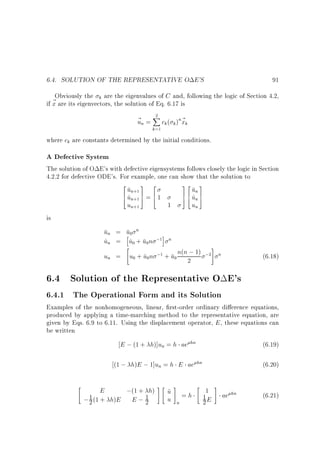 6.4. SOLUTION OF THE REPRESENTATIVE O E'S

91

Obviously the k are the eigenvalues of C and, following the logic of Section 4.2,
~ are its eigenvectors, the solution of Eq. 6.17 is
if x
2
~ n = X ck ( k )n~ k
u
x
k=1

where ck are constants determined by the initial conditions.

A Defective System

The solution of O E's with defective eigensystems follows closely the logic in Section
4.2.2 for defective ODE's. For example, one can show that the solution to

2
3 2
un+1 7 6
6 un+1 5 = 4 1
4^
un+1
1

32 3
7 6 un 7
^
5 4 un 5
un

is

un = u0 n
h
i
un = u0 + u0n ;1 n
^
^

#
;1 + u n(n ; 1) ;2
un = u0 + u0n
^
0 2

n

(6.18)

6.4 Solution of the Representative O E's
6.4.1 The Operational Form and its Solution

Examples of the nonhomogeneous, linear, rst-order ordinary di erence equations,
produced by applying a time-marching method to the representative equation, are
given by Eqs. 6.9 to 6.11. Using the displacement operator, E , these equations can
be written

E ; (1 + h)]un = h ae hn
(1 ; h)E ; 1]un = h E ae



(6.19)
hn

;(1 + h) #  u # = h  1 # ae hn
~
1E
1 (1 + h)E E ; 1
u n
;2
2
2
E

(6.20)
(6.21)

 