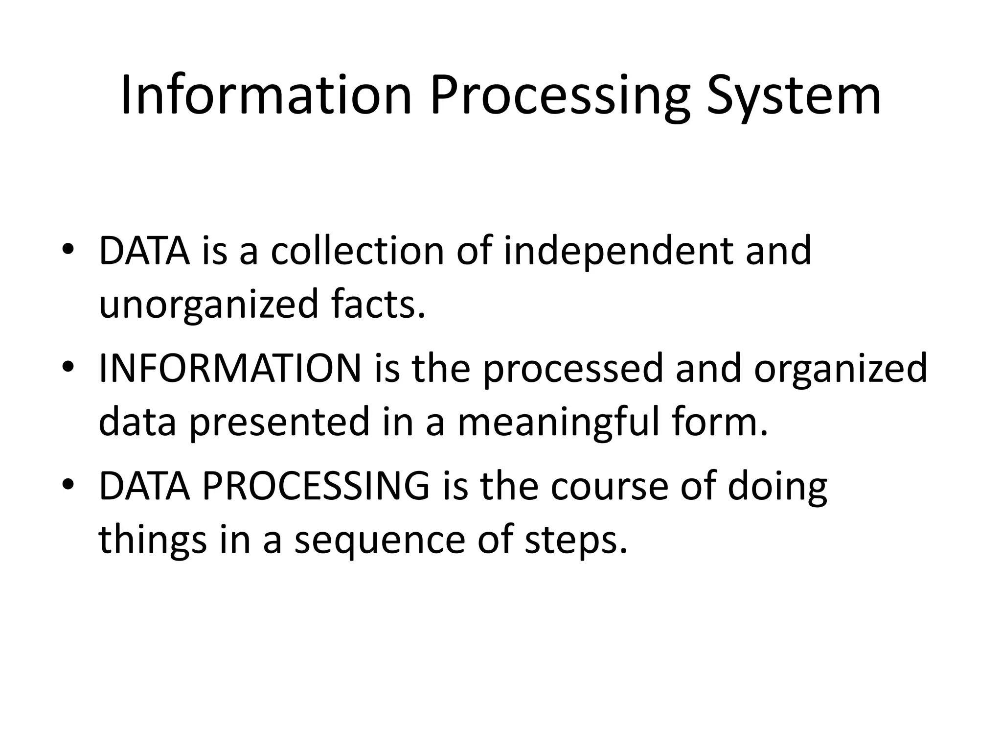 Information Processing System
• DATA is a collection of independent and
unorganized facts.
• INFORMATION is the processed and organized
data presented in a meaningful form.
• DATA PROCESSING is the course of doing
things in a sequence of steps.
 