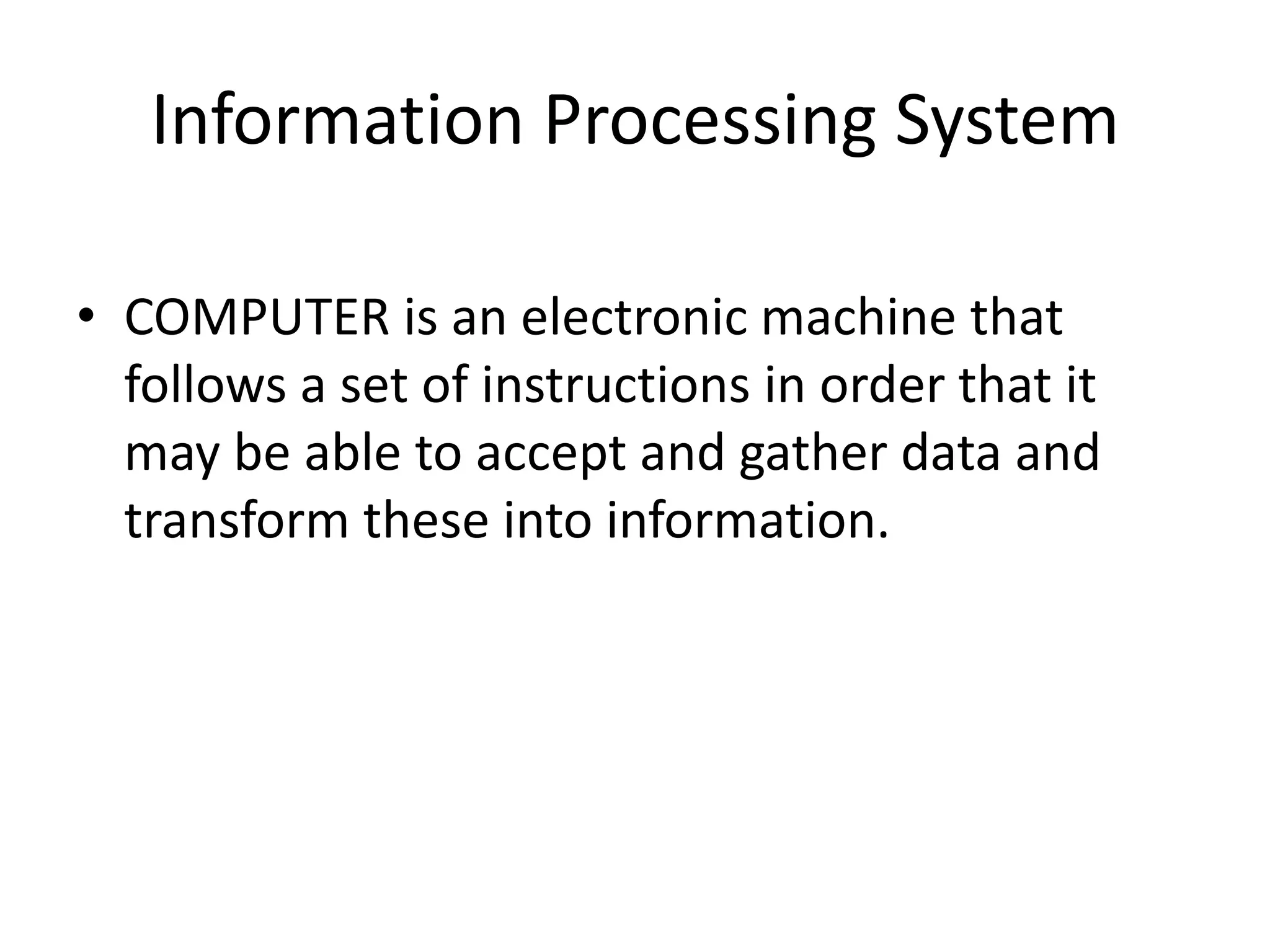 Information Processing System
• COMPUTER is an electronic machine that
follows a set of instructions in order that it
may be able to accept and gather data and
transform these into information.
 
