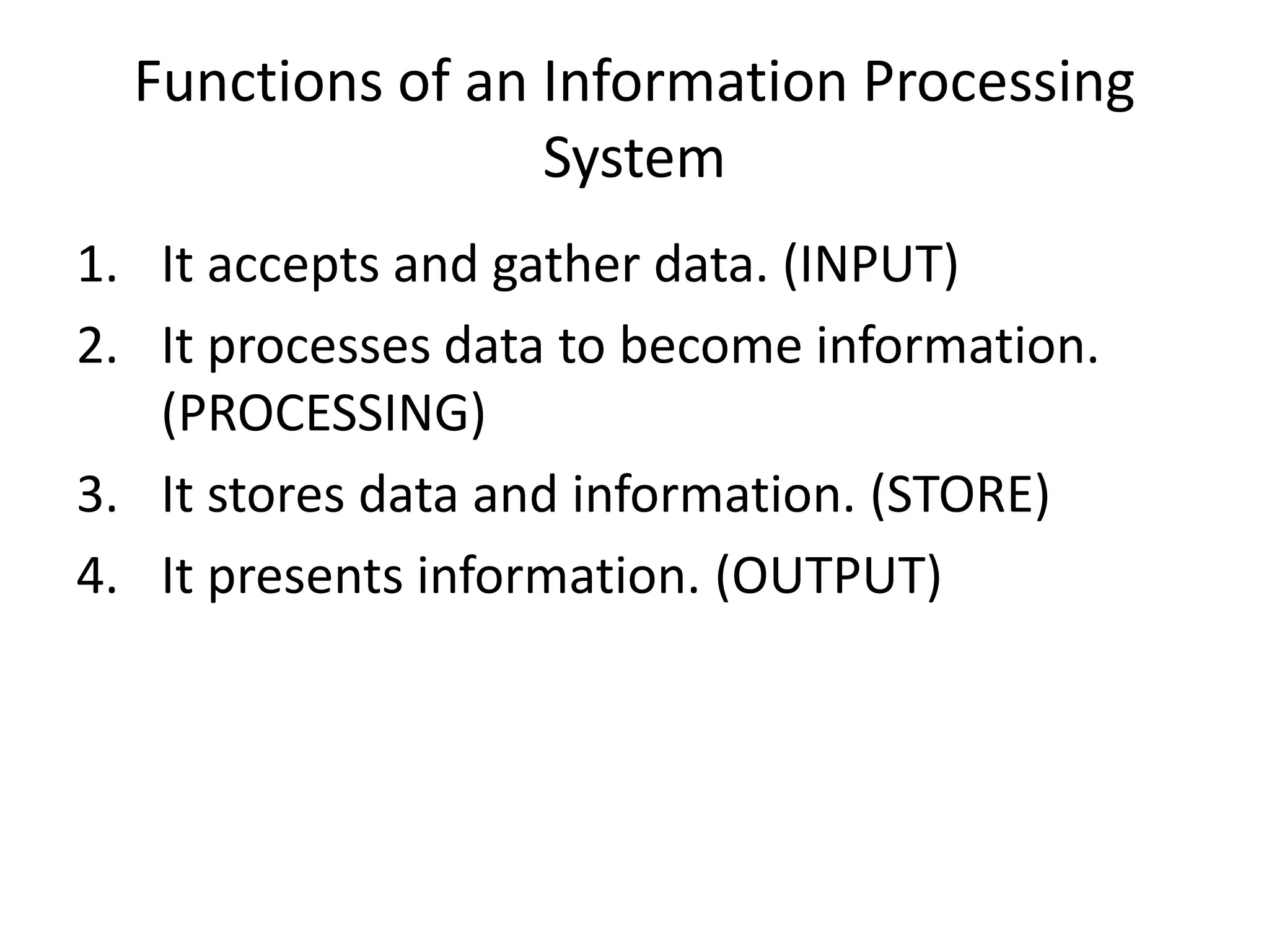 Functions of an Information Processing
System
1. It accepts and gather data. (INPUT)
2. It processes data to become information.
(PROCESSING)
3. It stores data and information. (STORE)
4. It presents information. (OUTPUT)
 