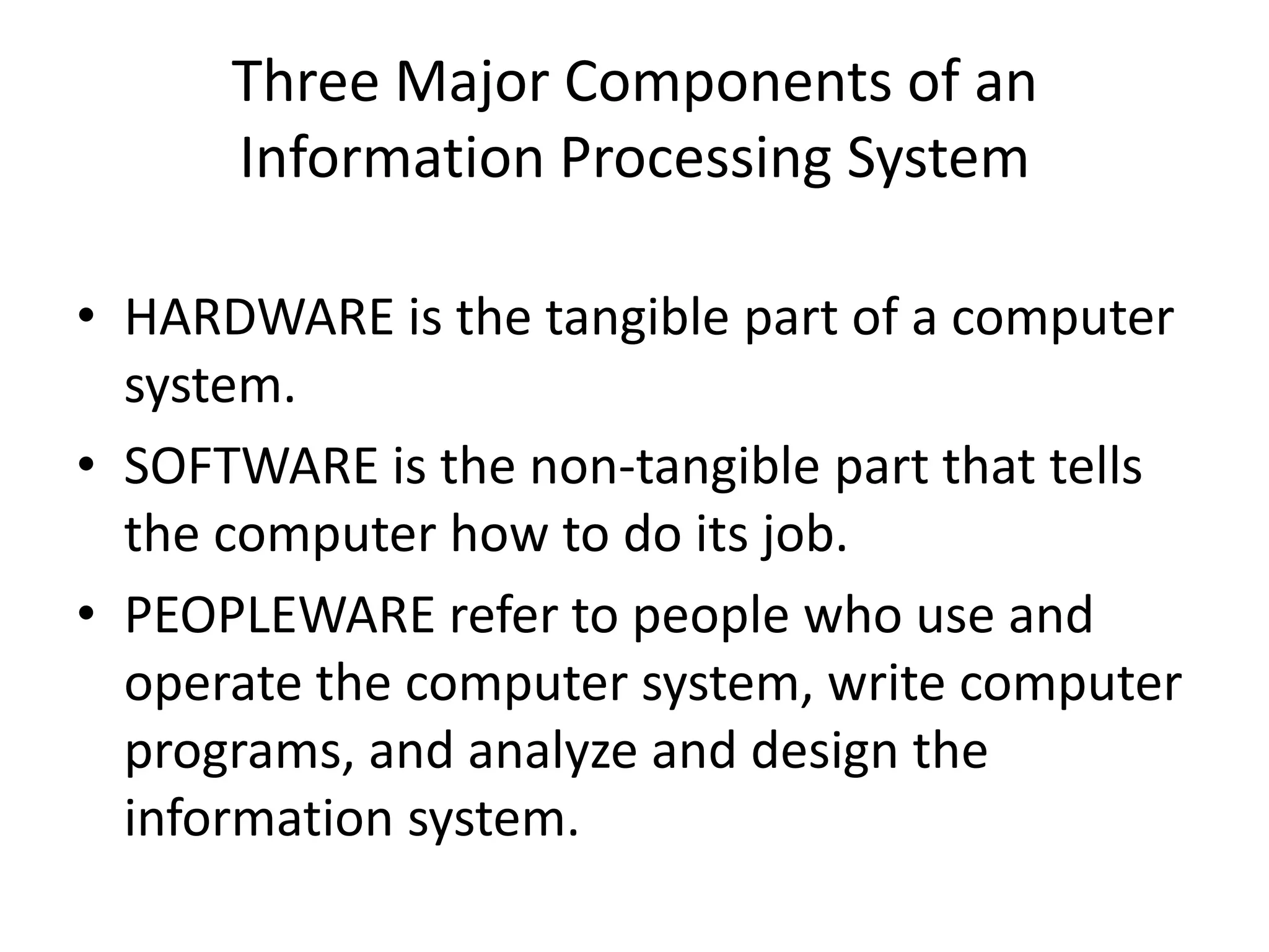 Three Major Components of an
Information Processing System
• HARDWARE is the tangible part of a computer
system.
• SOFTWARE is the non-tangible part that tells
the computer how to do its job.
• PEOPLEWARE refer to people who use and
operate the computer system, write computer
programs, and analyze and design the
information system.
 