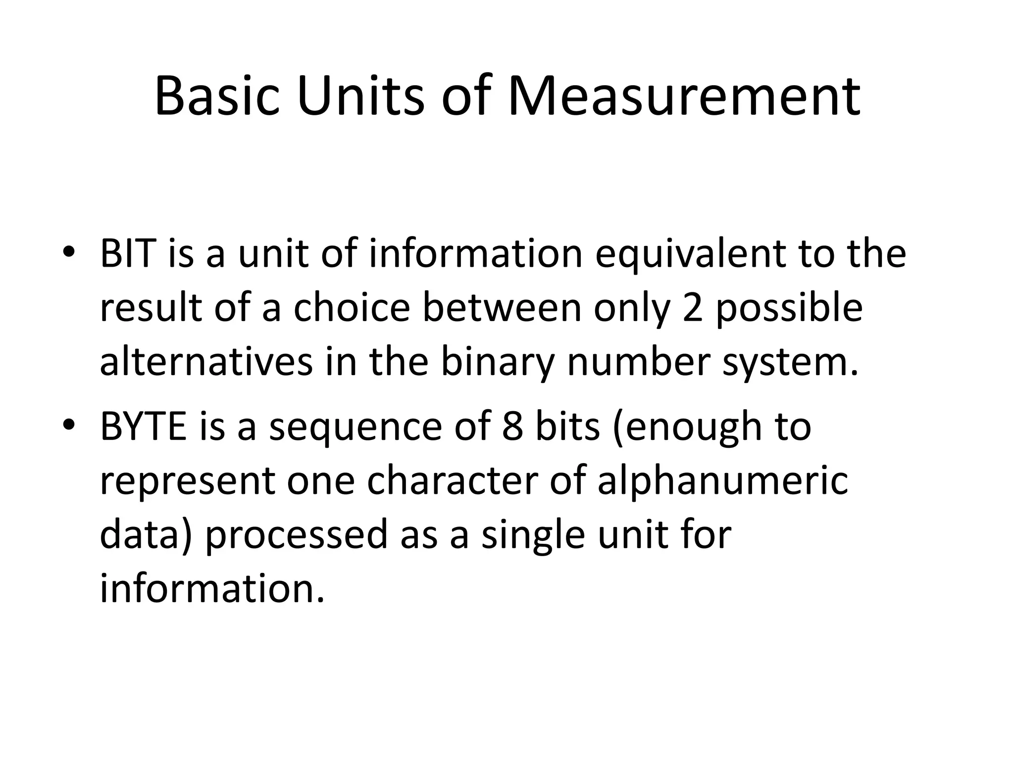 Basic Units of Measurement
• BIT is a unit of information equivalent to the
result of a choice between only 2 possible
alternatives in the binary number system.
• BYTE is a sequence of 8 bits (enough to
represent one character of alphanumeric
data) processed as a single unit for
information.
 