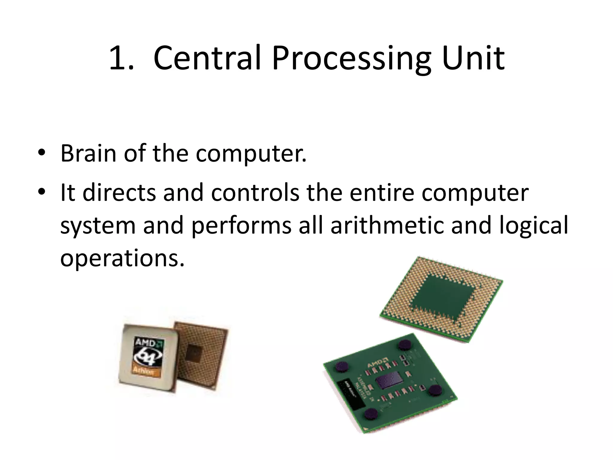 1. Central Processing Unit
• Brain of the computer.
• It directs and controls the entire computer
system and performs all arithmetic and logical
operations.
 