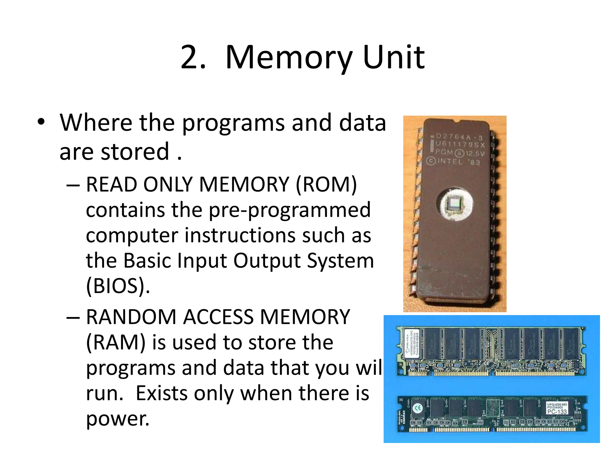2. Memory Unit
• Where the programs and data
are stored .
– READ ONLY MEMORY (ROM)
contains the pre-programmed
computer instructions such as
the Basic Input Output System
(BIOS).
– RANDOM ACCESS MEMORY
(RAM) is used to store the
programs and data that you will
run. Exists only when there is
power.
 