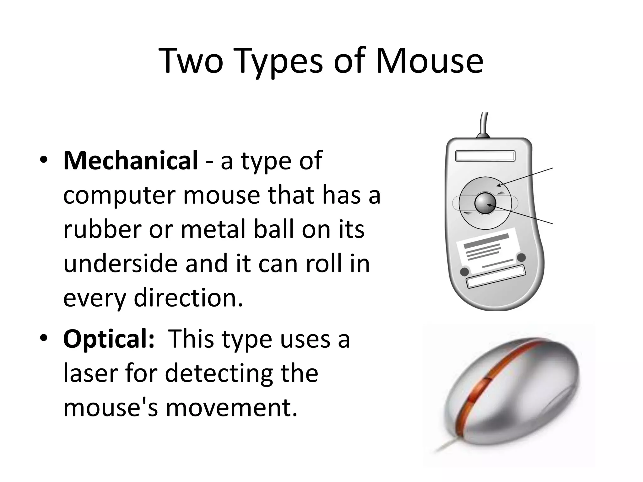 Two Types of Mouse
• Mechanical - a type of
computer mouse that has a
rubber or metal ball on its
underside and it can roll in
every direction.
• Optical: This type uses a
laser for detecting the
mouse's movement.
 