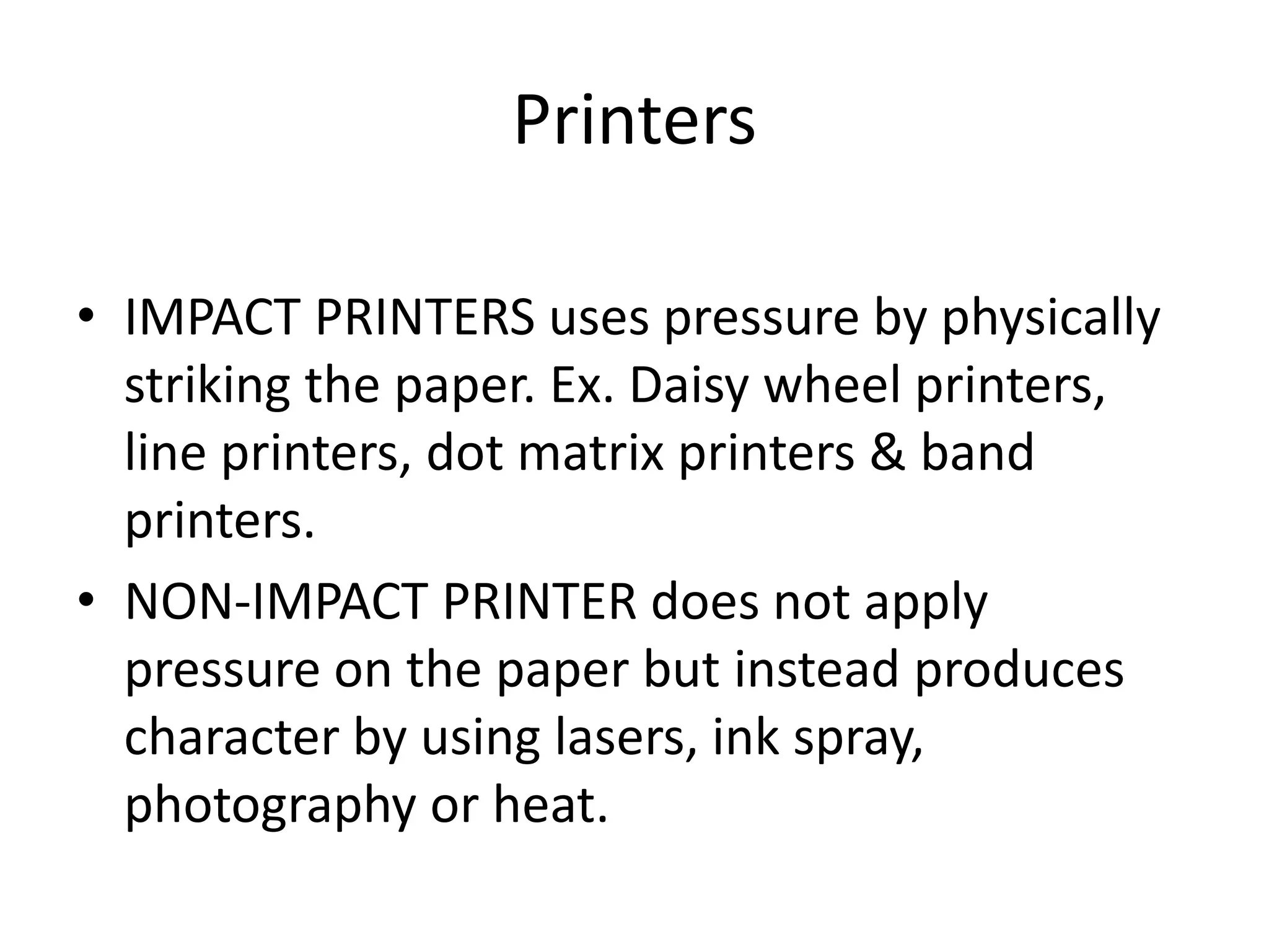 Printers
• IMPACT PRINTERS uses pressure by physically
striking the paper. Ex. Daisy wheel printers,
line printers, dot matrix printers & band
printers.
• NON-IMPACT PRINTER does not apply
pressure on the paper but instead produces
character by using lasers, ink spray,
photography or heat.
 