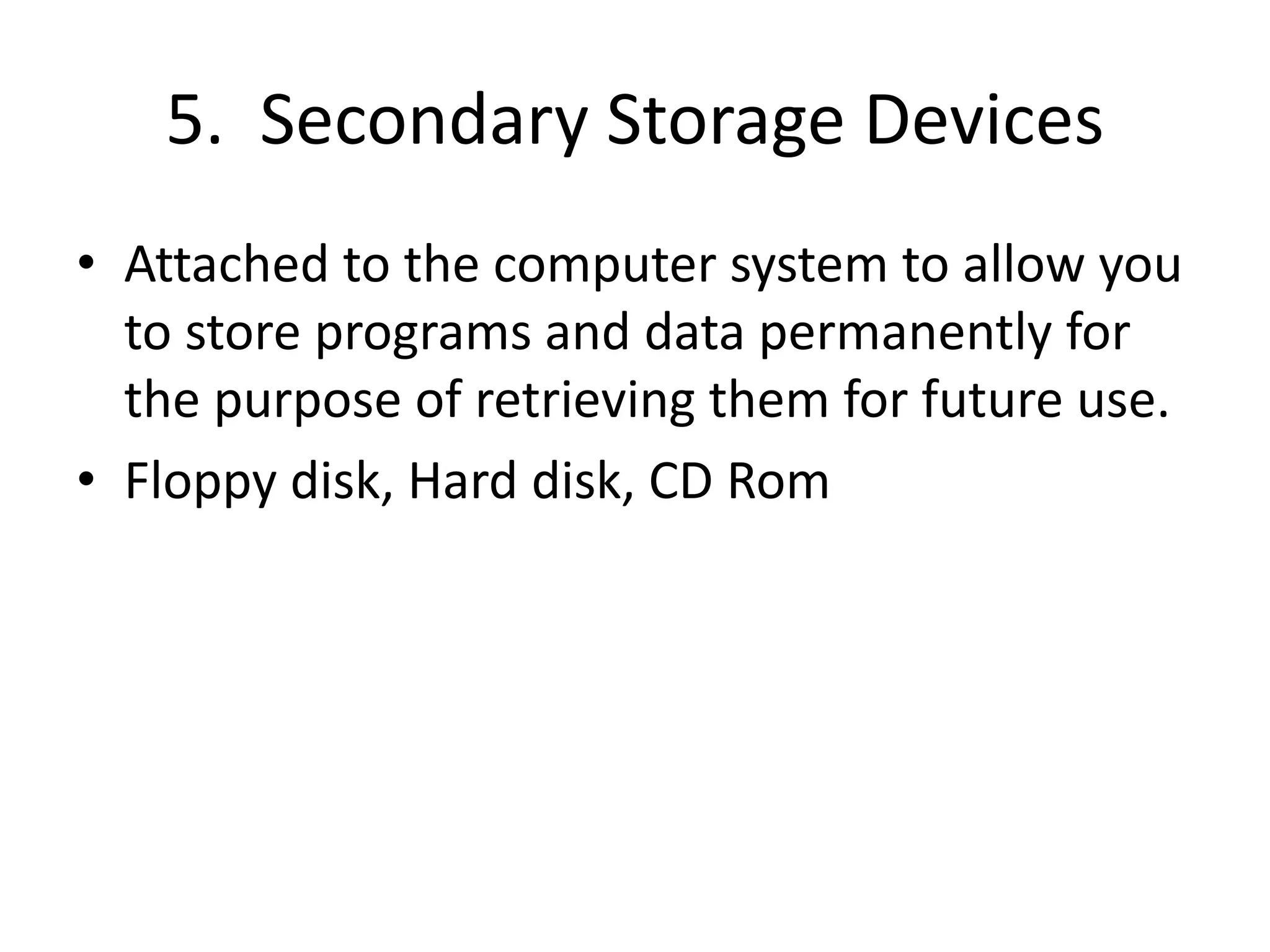 5. Secondary Storage Devices
• Attached to the computer system to allow you
to store programs and data permanently for
the purpose of retrieving them for future use.
• Floppy disk, Hard disk, CD Rom
 