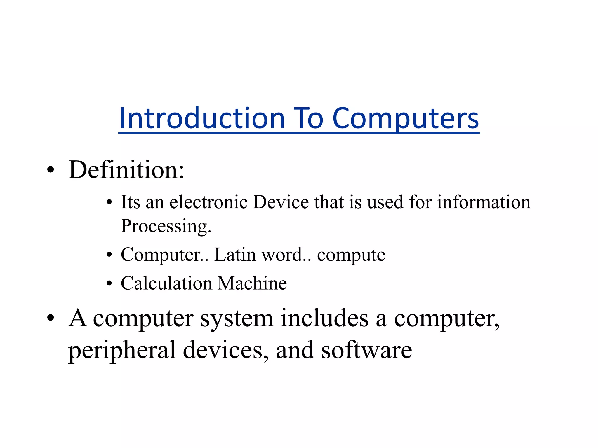 Introduction To Computers
• Definition:
• Its an electronic Device that is used for information
Processing.
• Computer.. Latin word.. compute
• Calculation Machine
• A computer system includes a computer,
peripheral devices, and software
 