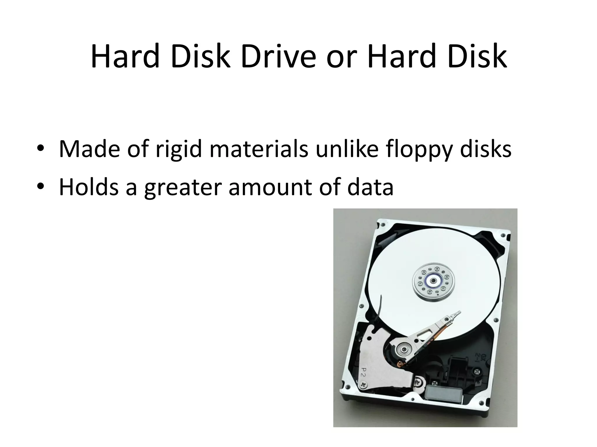 Hard Disk Drive or Hard Disk
• Made of rigid materials unlike floppy disks
• Holds a greater amount of data
 