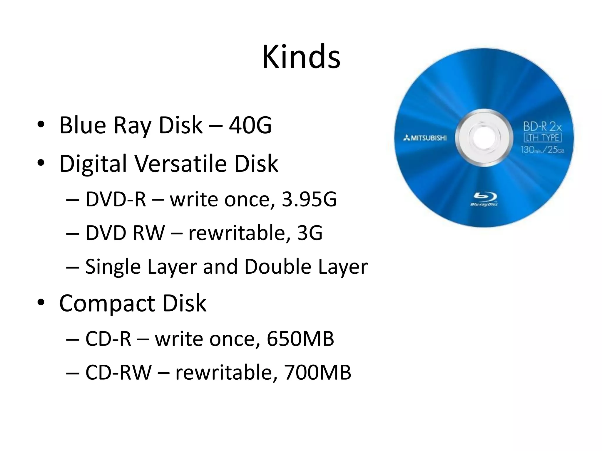 Kinds
• Blue Ray Disk – 40G
• Digital Versatile Disk
– DVD-R – write once, 3.95G
– DVD RW – rewritable, 3G
– Single Layer and Double Layer
• Compact Disk
– CD-R – write once, 650MB
– CD-RW – rewritable, 700MB
 