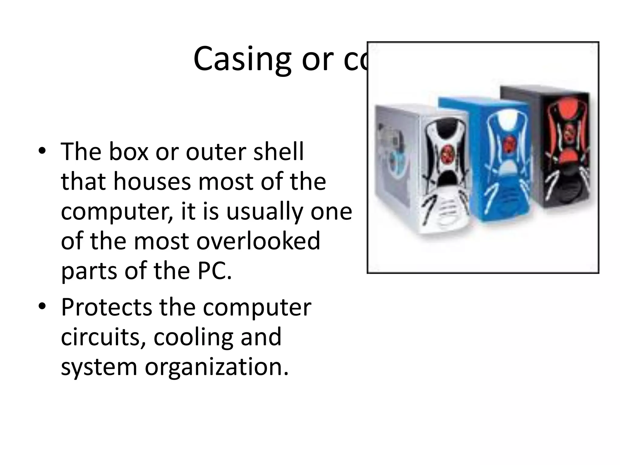 Casing or cover
• The box or outer shell
that houses most of the
computer, it is usually one
of the most overlooked
parts of the PC.
• Protects the computer
circuits, cooling and
system organization.
 