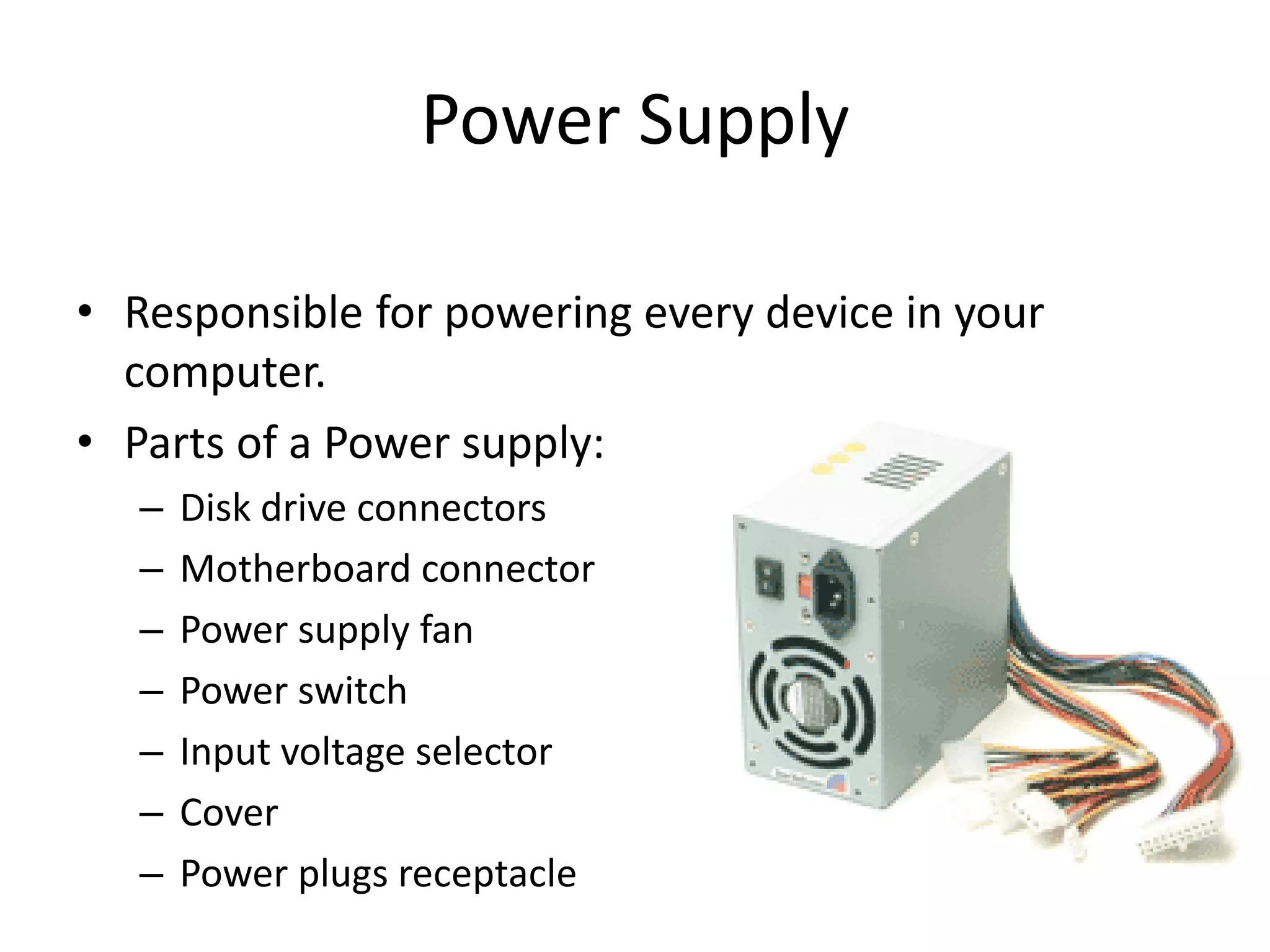 Power Supply
• Responsible for powering every device in your
computer.
• Parts of a Power supply:
– Disk drive connectors
– Motherboard connector
– Power supply fan
– Power switch
– Input voltage selector
– Cover
– Power plugs receptacle
 