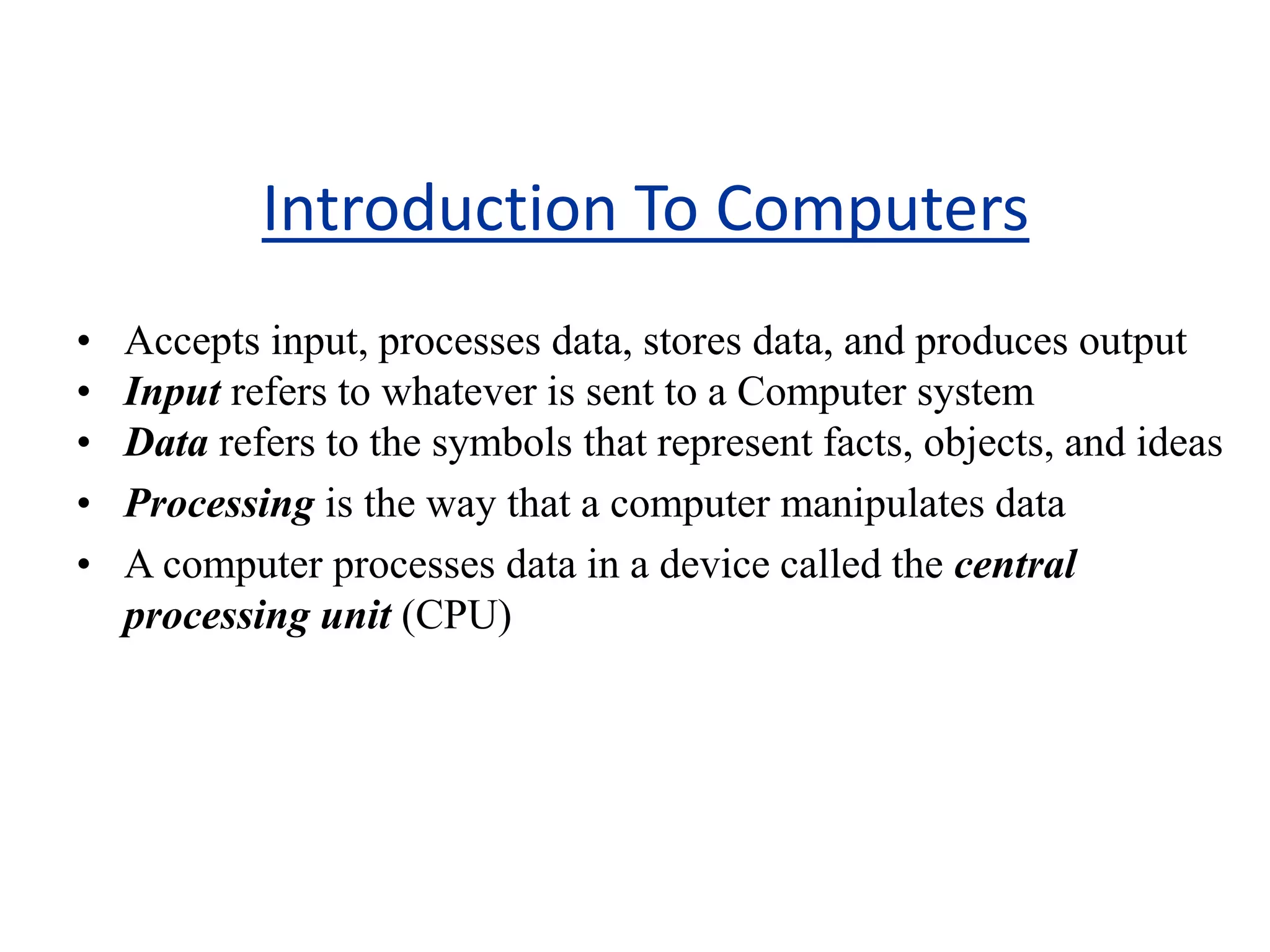 Introduction To Computers
• Accepts input, processes data, stores data, and produces output
• Input refers to whatever is sent to a Computer system
• Data refers to the symbols that represent facts, objects, and ideas
• Processing is the way that a computer manipulates data
• A computer processes data in a device called the central
processing unit (CPU)
 