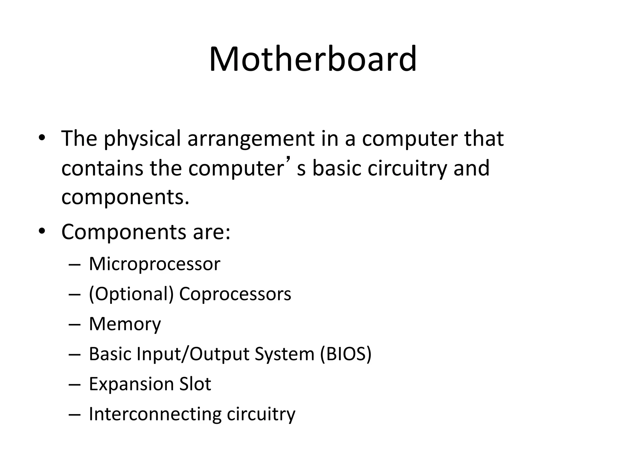 Motherboard
• The physical arrangement in a computer that
contains the computer’s basic circuitry and
components.
• Components are:
– Microprocessor
– (Optional) Coprocessors
– Memory
– Basic Input/Output System (BIOS)
– Expansion Slot
– Interconnecting circuitry
 
