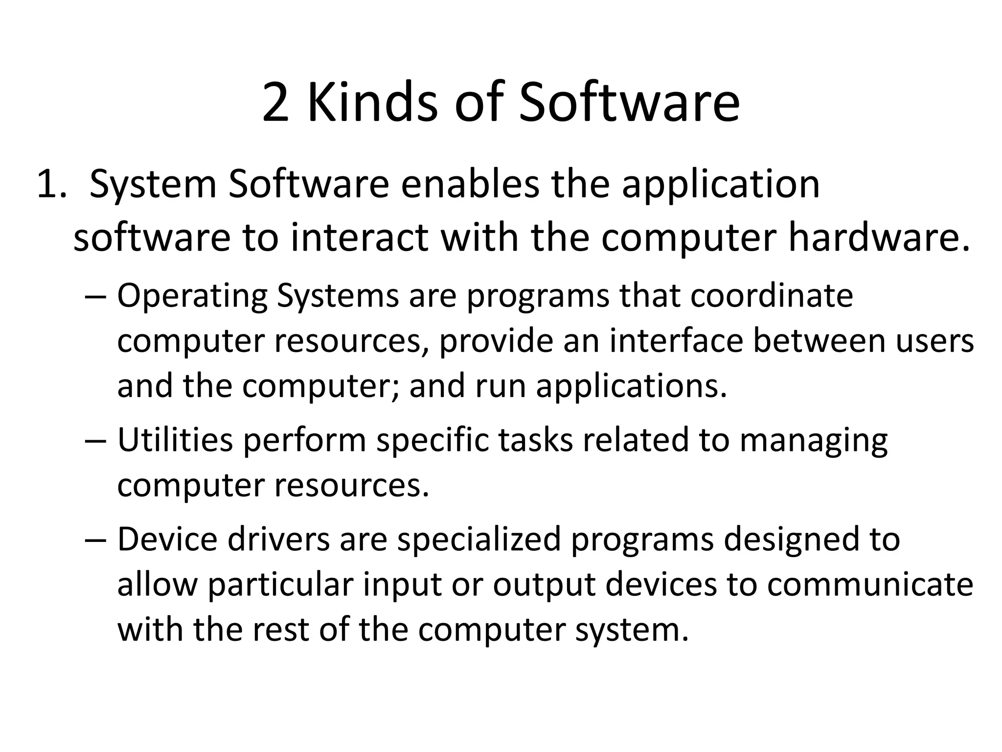2 Kinds of Software
1. System Software enables the application
software to interact with the computer hardware.
– Operating Systems are programs that coordinate
computer resources, provide an interface between users
and the computer; and run applications.
– Utilities perform specific tasks related to managing
computer resources.
– Device drivers are specialized programs designed to
allow particular input or output devices to communicate
with the rest of the computer system.
 