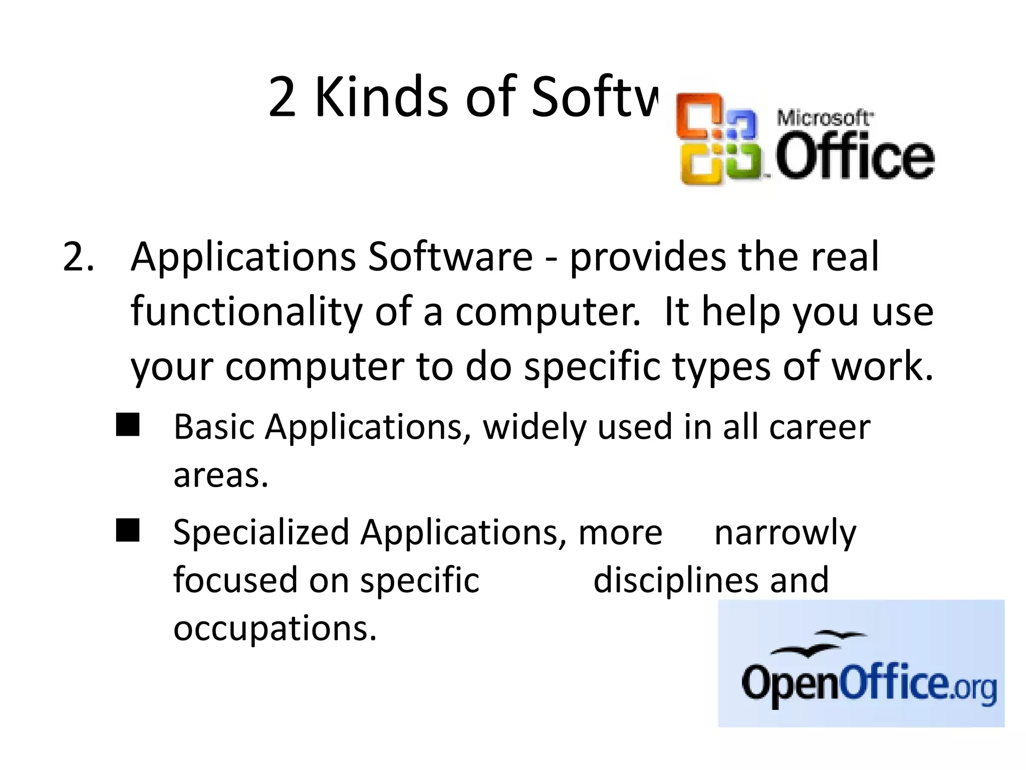 2 Kinds of Software
2. Applications Software - provides the real
functionality of a computer. It help you use
your computer to do specific types of work.
 Basic Applications, widely used in all career
areas.
 Specialized Applications, more narrowly
focused on specific disciplines and
occupations.
 
