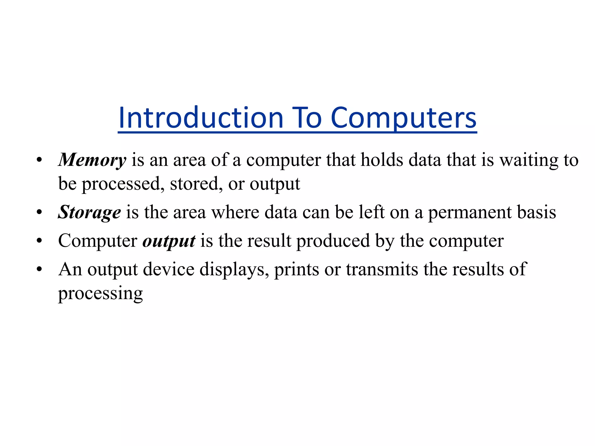 Introduction To Computers
• Memory is an area of a computer that holds data that is waiting to
be processed, stored, or output
• Storage is the area where data can be left on a permanent basis
• Computer output is the result produced by the computer
• An output device displays, prints or transmits the results of
processing
 