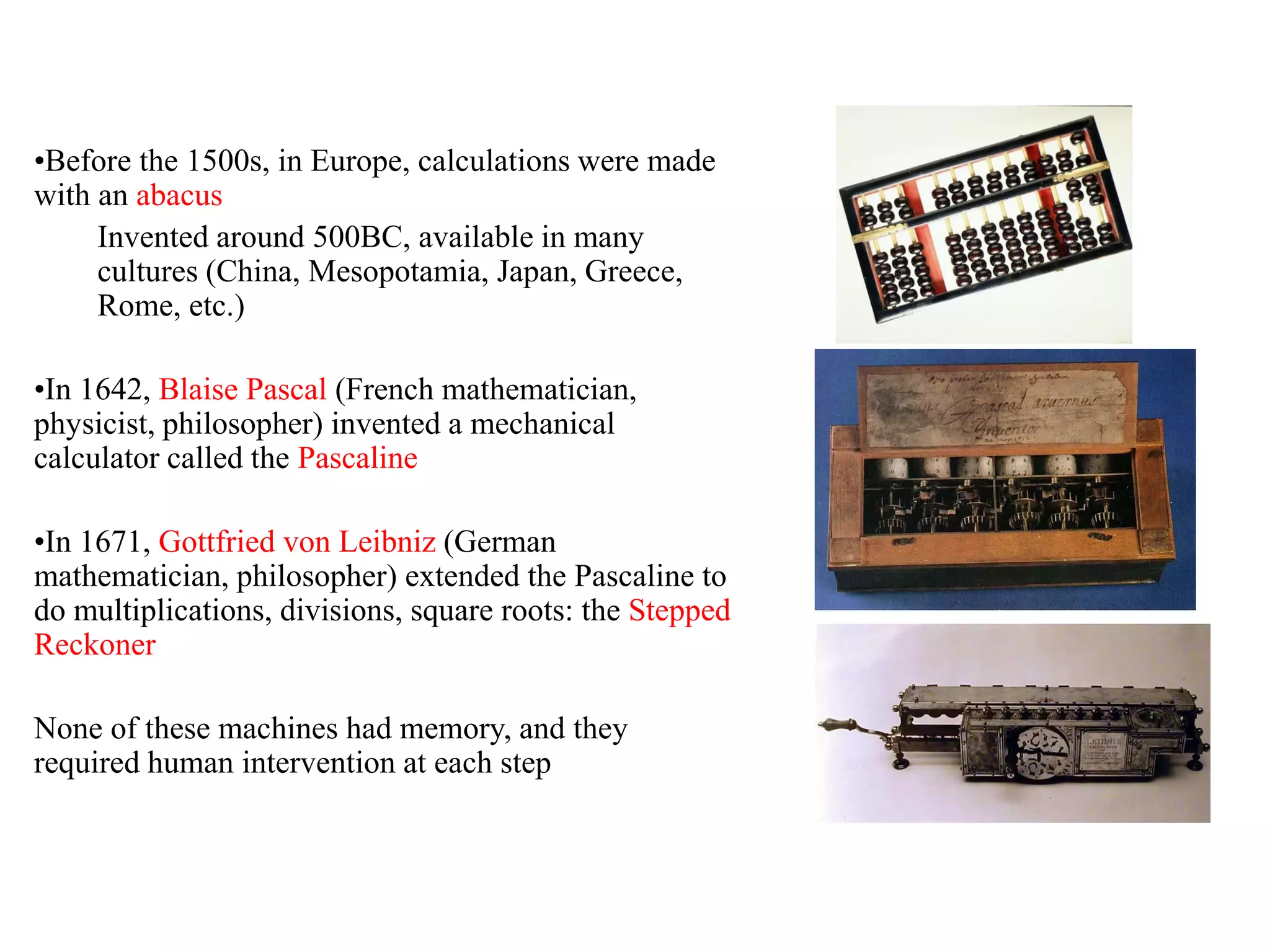 •Before the 1500s, in Europe, calculations were made
with an abacus
Invented around 500BC, available in many
cultures (China, Mesopotamia, Japan, Greece,
Rome, etc.)
•In 1642, Blaise Pascal (French mathematician,
physicist, philosopher) invented a mechanical
calculator called the Pascaline
•In 1671, Gottfried von Leibniz (German
mathematician, philosopher) extended the Pascaline to
do multiplications, divisions, square roots: the Stepped
Reckoner
None of these machines had memory, and they
required human intervention at each step
 