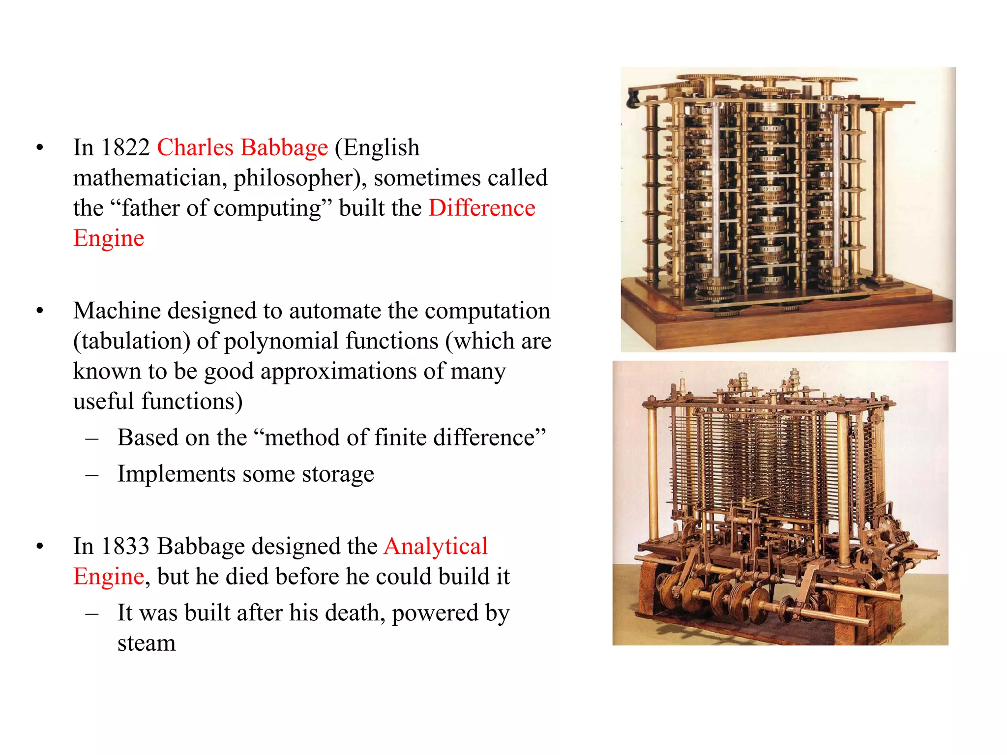 • In 1822 Charles Babbage (English
mathematician, philosopher), sometimes called
the “father of computing” built the Difference
Engine
• Machine designed to automate the computation
(tabulation) of polynomial functions (which are
known to be good approximations of many
useful functions)
– Based on the “method of finite difference”
– Implements some storage
• In 1833 Babbage designed the Analytical
Engine, but he died before he could build it
– It was built after his death, powered by
steam
 