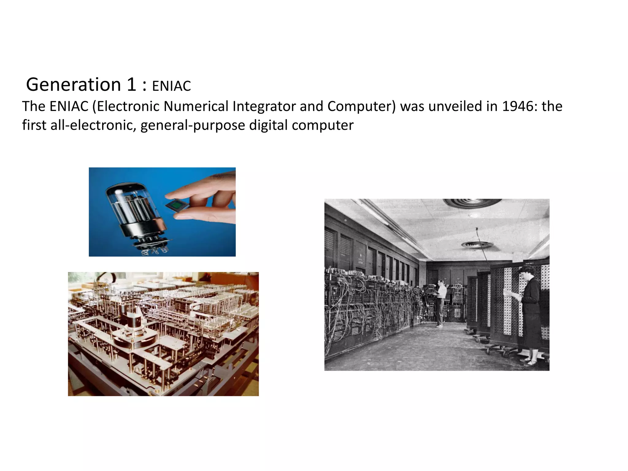 Generation 1 : ENIAC
The ENIAC (Electronic Numerical Integrator and Computer) was unveiled in 1946: the
first all-electronic, general-purpose digital computer
 