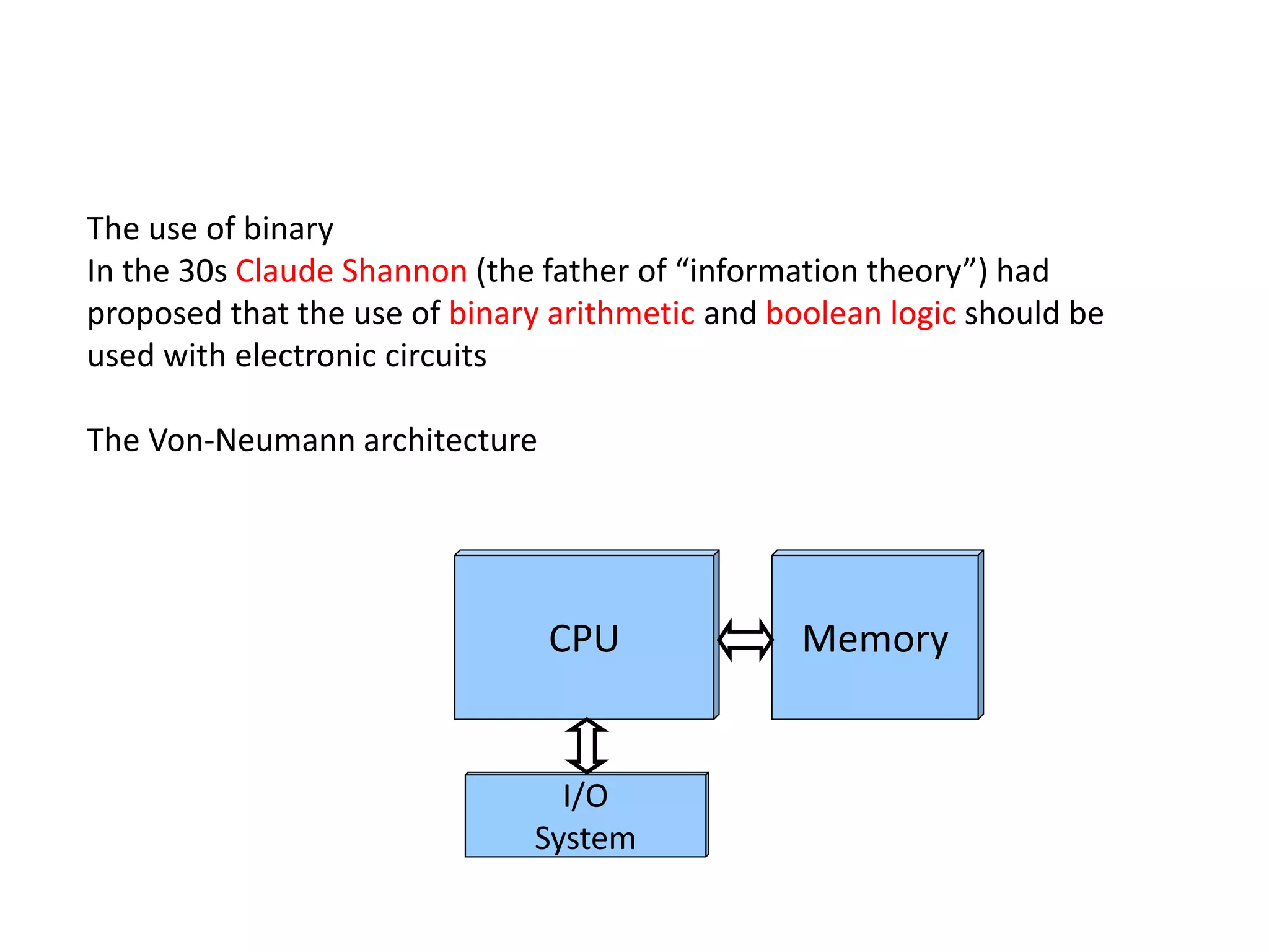 The use of binary
In the 30s Claude Shannon (the father of “information theory”) had
proposed that the use of binary arithmetic and boolean logic should be
used with electronic circuits
The Von-Neumann architecture
CPU Memory
I/O
System
 