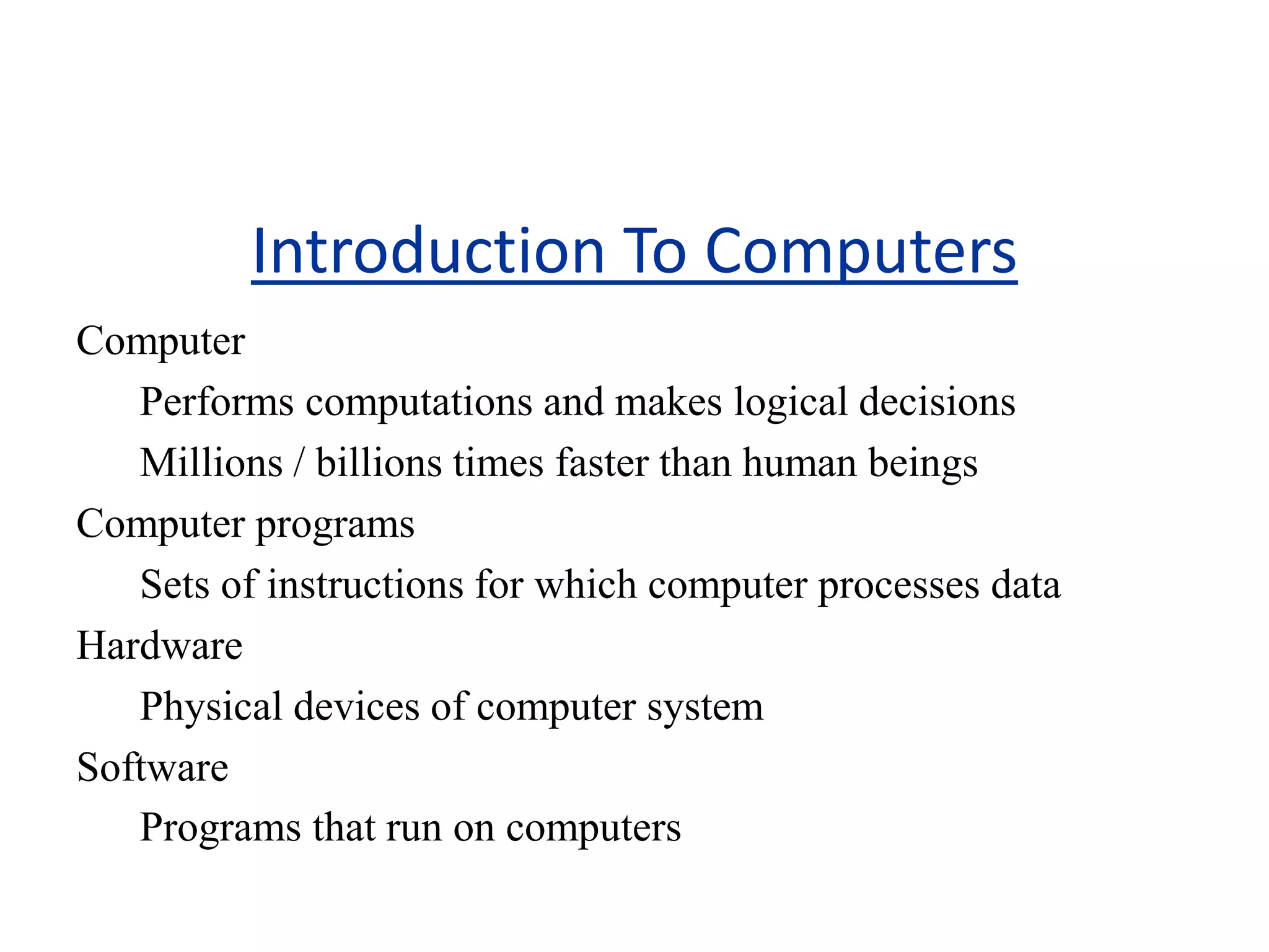 Introduction To Computers
Computer
Performs computations and makes logical decisions
Millions / billions times faster than human beings
Computer programs
Sets of instructions for which computer processes data
Hardware
Physical devices of computer system
Software
Programs that run on computers
 