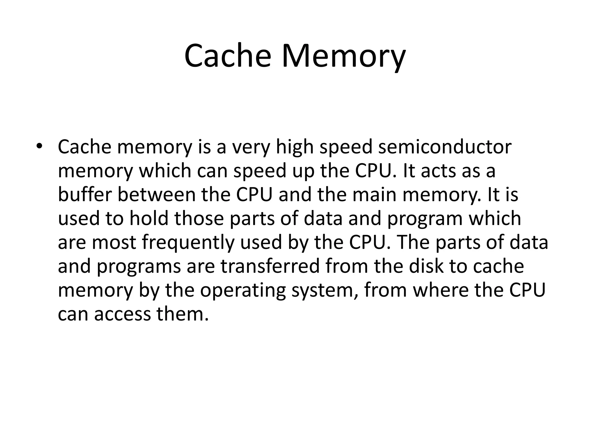 Cache Memory
• Cache memory is a very high speed semiconductor
memory which can speed up the CPU. It acts as a
buffer between the CPU and the main memory. It is
used to hold those parts of data and program which
are most frequently used by the CPU. The parts of data
and programs are transferred from the disk to cache
memory by the operating system, from where the CPU
can access them.
 