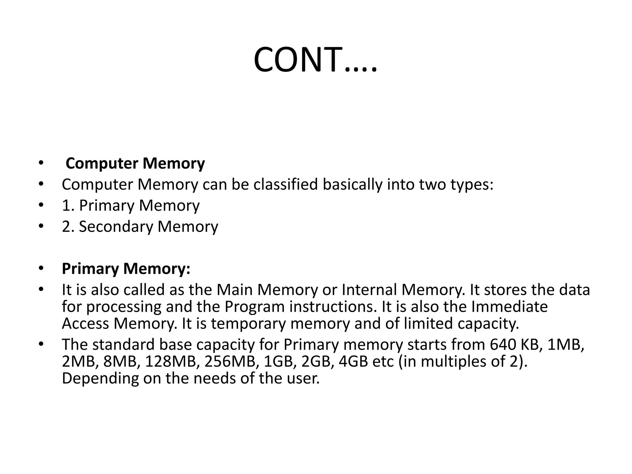 CONT….
• Computer Memory
• Computer Memory can be classified basically into two types:
• 1. Primary Memory
• 2. Secondary Memory
• Primary Memory:
• It is also called as the Main Memory or Internal Memory. It stores the data
for processing and the Program instructions. It is also the Immediate
Access Memory. It is temporary memory and of limited capacity.
• The standard base capacity for Primary memory starts from 640 KB, 1MB,
2MB, 8MB, 128MB, 256MB, 1GB, 2GB, 4GB etc (in multiples of 2).
Depending on the needs of the user.
 