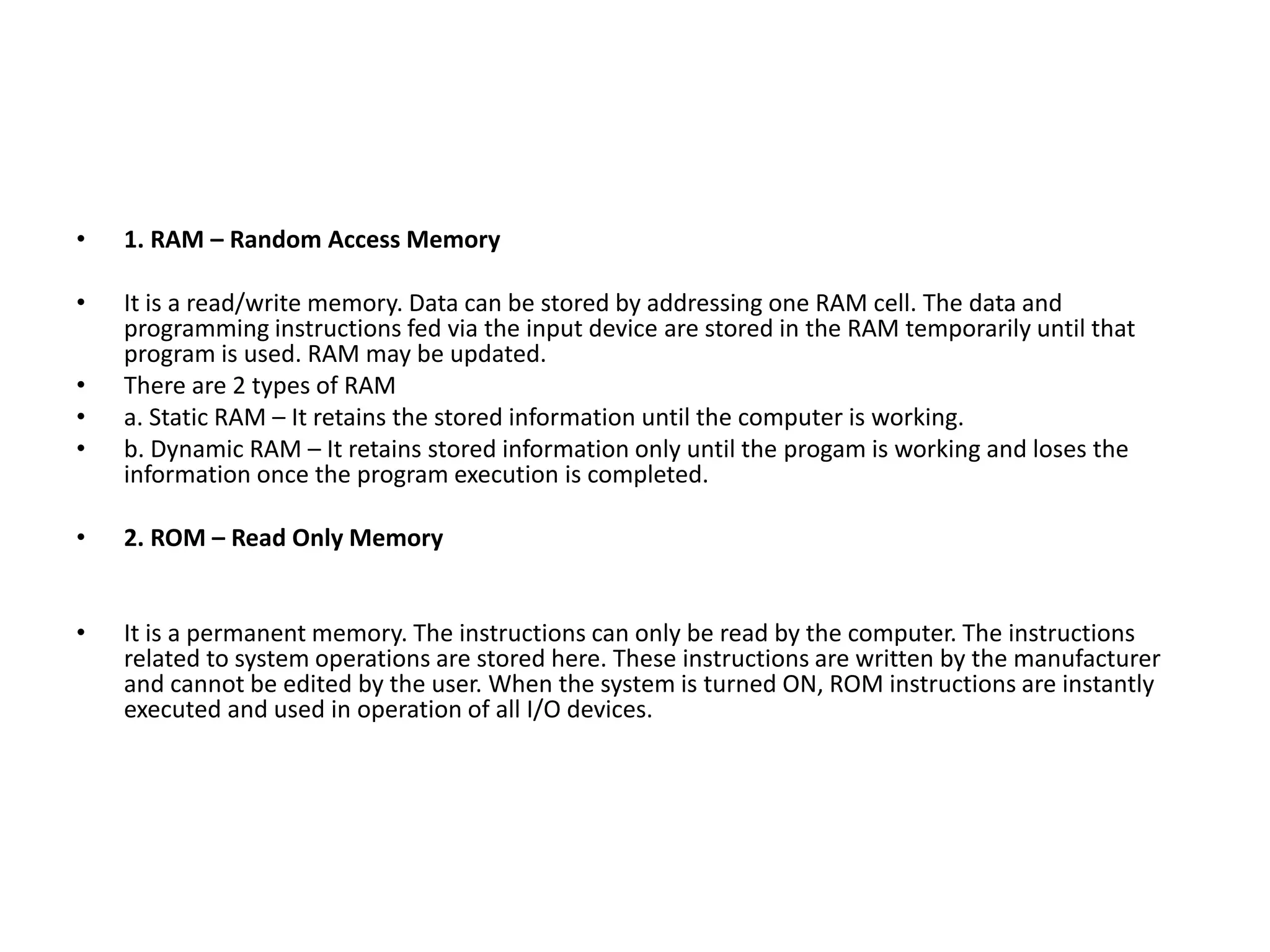• 1. RAM – Random Access Memory
• It is a read/write memory. Data can be stored by addressing one RAM cell. The data and
programming instructions fed via the input device are stored in the RAM temporarily until that
program is used. RAM may be updated.
• There are 2 types of RAM
• a. Static RAM – It retains the stored information until the computer is working.
• b. Dynamic RAM – It retains stored information only until the progam is working and loses the
information once the program execution is completed.
• 2. ROM – Read Only Memory
• It is a permanent memory. The instructions can only be read by the computer. The instructions
related to system operations are stored here. These instructions are written by the manufacturer
and cannot be edited by the user. When the system is turned ON, ROM instructions are instantly
executed and used in operation of all I/O devices.
 