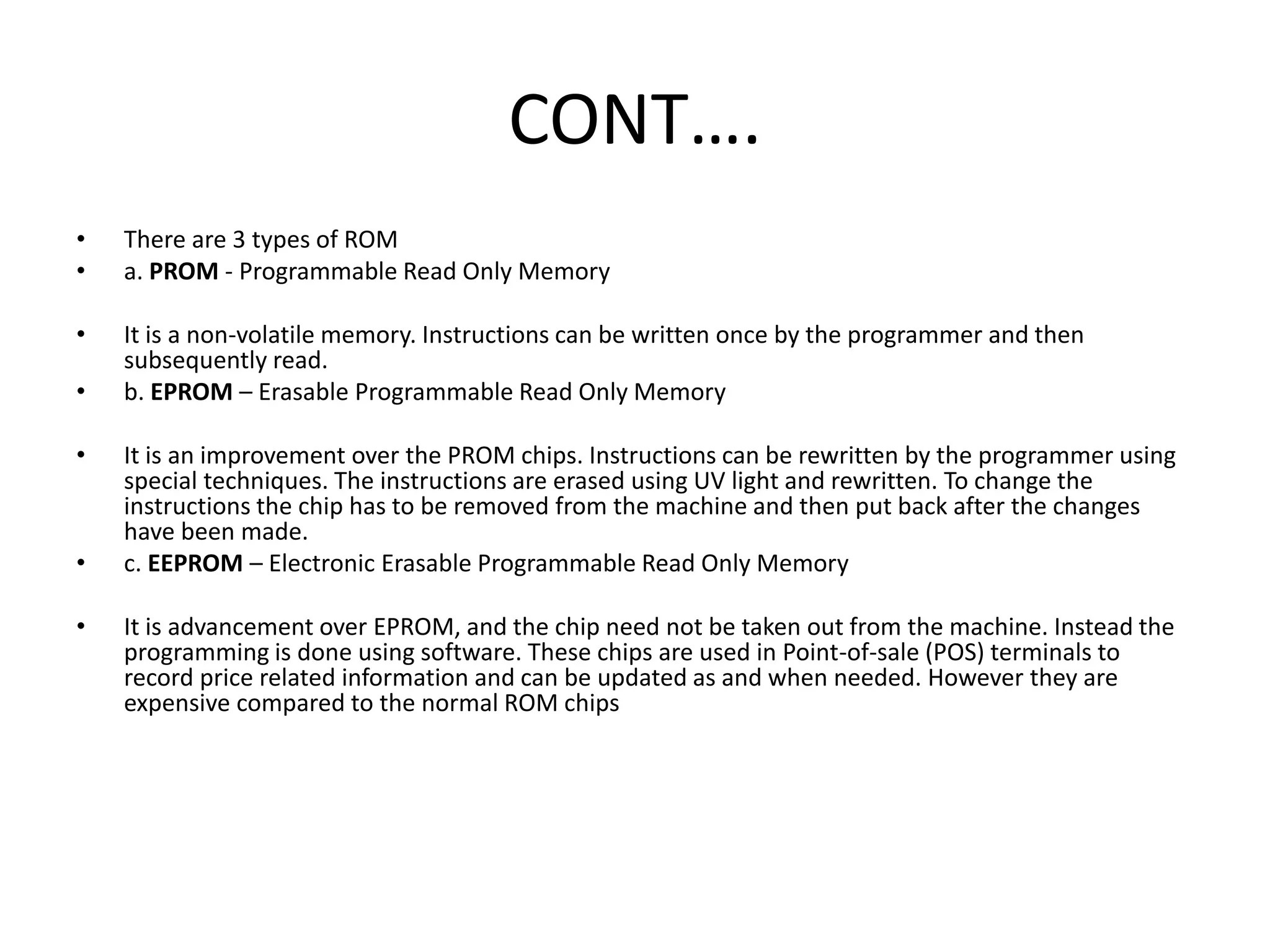 CONT….
• There are 3 types of ROM
• a. PROM - Programmable Read Only Memory
• It is a non-volatile memory. Instructions can be written once by the programmer and then
subsequently read.
• b. EPROM – Erasable Programmable Read Only Memory
• It is an improvement over the PROM chips. Instructions can be rewritten by the programmer using
special techniques. The instructions are erased using UV light and rewritten. To change the
instructions the chip has to be removed from the machine and then put back after the changes
have been made.
• c. EEPROM – Electronic Erasable Programmable Read Only Memory
• It is advancement over EPROM, and the chip need not be taken out from the machine. Instead the
programming is done using software. These chips are used in Point-of-sale (POS) terminals to
record price related information and can be updated as and when needed. However they are
expensive compared to the normal ROM chips
 