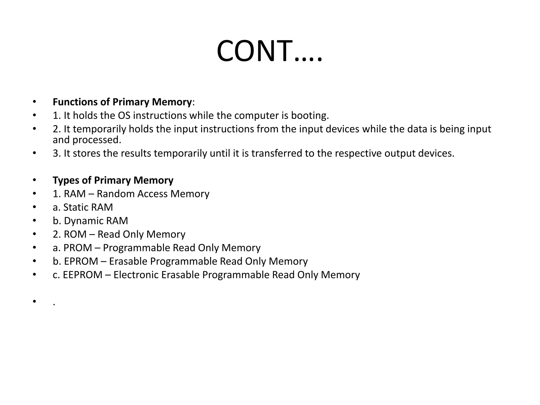 CONT….
• Functions of Primary Memory:
• 1. It holds the OS instructions while the computer is booting.
• 2. It temporarily holds the input instructions from the input devices while the data is being input
and processed.
• 3. It stores the results temporarily until it is transferred to the respective output devices.
• Types of Primary Memory
• 1. RAM – Random Access Memory
• a. Static RAM
• b. Dynamic RAM
• 2. ROM – Read Only Memory
• a. PROM – Programmable Read Only Memory
• b. EPROM – Erasable Programmable Read Only Memory
• c. EEPROM – Electronic Erasable Programmable Read Only Memory
• .
 