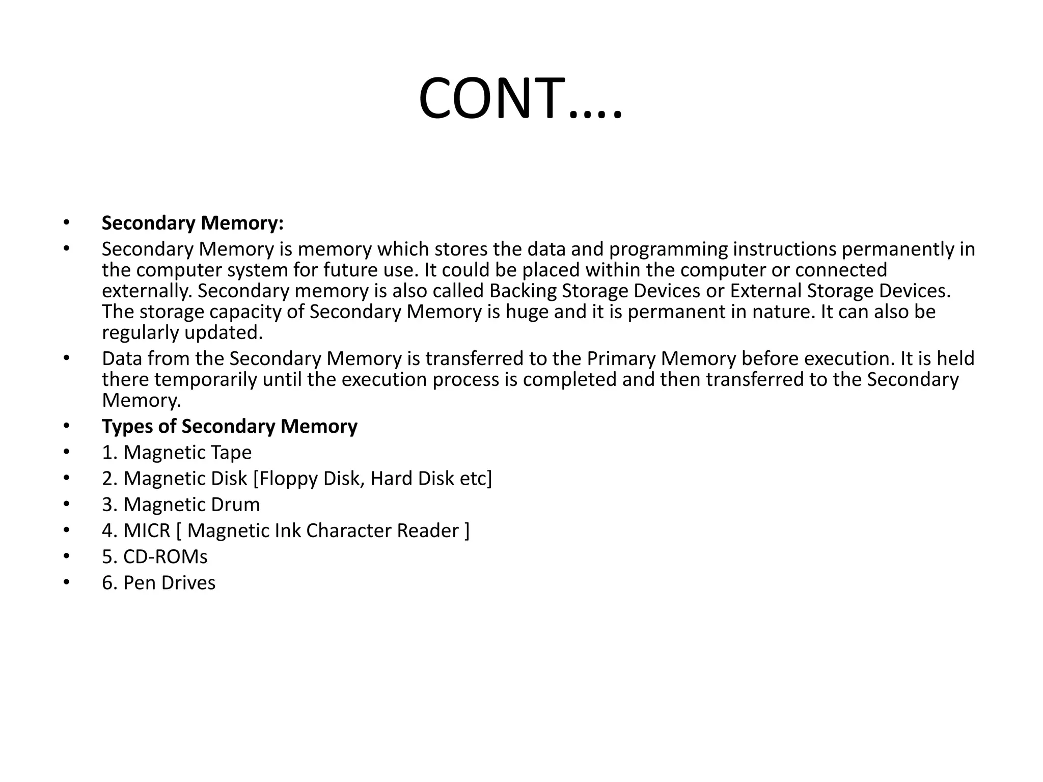 CONT….
• Secondary Memory:
• Secondary Memory is memory which stores the data and programming instructions permanently in
the computer system for future use. It could be placed within the computer or connected
externally. Secondary memory is also called Backing Storage Devices or External Storage Devices.
The storage capacity of Secondary Memory is huge and it is permanent in nature. It can also be
regularly updated.
• Data from the Secondary Memory is transferred to the Primary Memory before execution. It is held
there temporarily until the execution process is completed and then transferred to the Secondary
Memory.
• Types of Secondary Memory
• 1. Magnetic Tape
• 2. Magnetic Disk [Floppy Disk, Hard Disk etc]
• 3. Magnetic Drum
• 4. MICR [ Magnetic Ink Character Reader ]
• 5. CD-ROMs
• 6. Pen Drives
 