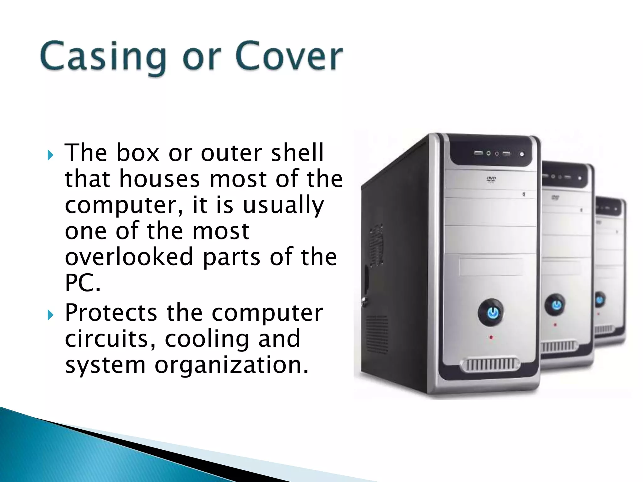  The box or outer shell
that houses most of the
computer, it is usually
one of the most
overlooked parts of the
PC.
 Protects the computer
circuits, cooling and
system organization.
 